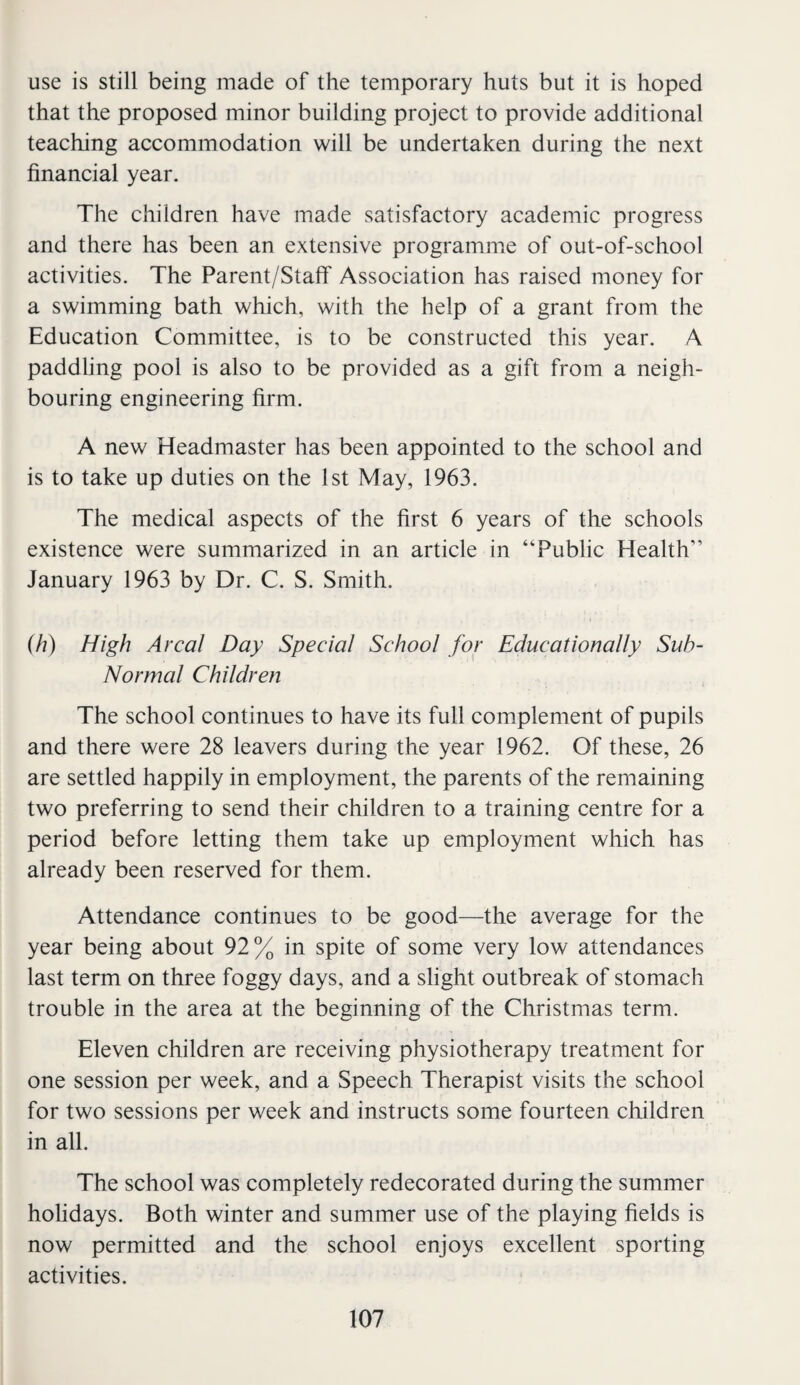 use is still being made of the temporary huts but it is hoped that the proposed minor building project to provide additional teaching accommodation will be undertaken during the next financial year. The children have made satisfactory academic progress and there has been an extensive programme of out-of-school activities. The Parent/Staflf Association has raised money for a swimming bath which, with the help of a grant from the Education Committee, is to be constructed this year. A paddling pool is also to be provided as a gift from a neigh¬ bouring engineering firm. A new Headmaster has been appointed to the school and is to take up duties on the 1st May, 1963. The medical aspects of the first 6 years of the schools existence were summarized in an article in “Public Health” January 1963 by Dr. C. S. Smith. ih) High Areal Day Special School for Educationally Suh- Normal Children The school continues to have its full complement of pupils and there were 28 leavers during the year 1962. Of these, 26 are settled happily in employment, the parents of the remaining two preferring to send their children to a training centre for a period before letting them take up employment which has already been reserved for them. Attendance continues to be good—the average for the year being about 92% in spite of some very low attendances last term on three foggy days, and a slight outbreak of stomach trouble in the area at the beginning of the Christmas term. Eleven children are receiving physiotherapy treatment for one session per week, and a Speech Therapist visits the school for two sessions per week and instructs some fourteen children in all. The school was completely redecorated during the summer hohdays. Both winter and summer use of the playing fields is now permitted and the school enjoys excellent sporting activities.