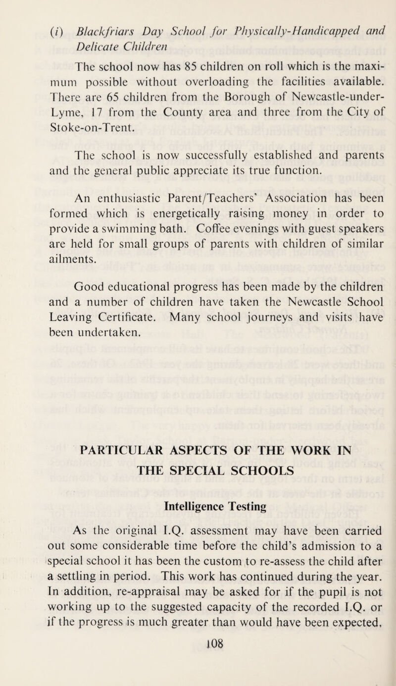 (/) Blackfriars Day School for Physically-Handicapped and Delicate Children The school now has 85 children on roll which is the maxi¬ mum possible without overloading the facilities available. T here are 65 children from the Borough of Newcastle-under- Lyme, 17 from the County area and three from the City of Stoke-on-Trent. The school is now successfully established and parents and the general public appreciate its true function. An enthusiastic Parent/Teachers’ Association has been formed which is energetically raising money in order to provide a swimming bath. Coffee evenings with guest speakers are held for small groups of parents with children of similar ailments. Good educational progress has been made by the children and a number of children have taken the Newcastle School Leaving Certificate. Many school journeys and visits have been undertaken. PARTICULAR ASPECTS OF THE WORK IN THE SPECIAL SCHOOLS Intelligence Testing As the original I.Q. assessment may have been carried out some considerable time before the child’s admission to a special school it has been the custom to re-assess the child after a settling in period. This work has continued during the year. In addition, re-appraisal may be asked for if the pupil is not working up to the suggested capacity of the recorded I.Q. or if the progress is much greater than would have been expected,