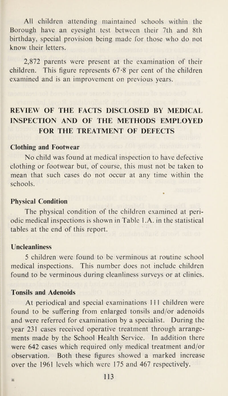 All children attending maintained schools within the Borough have an eyesight test between their 7th and 8th birthday, special provision being made for those who do not know their letters. 2,872 parents were present at the examination of their children. This figure represents 67-8 per cent of the children examined and is an improvement on previous years. REVIEW OF THE FACTS DISCLOSED BY MEDICAL INSPECTION AND OF THE METHODS EMPLOYED FOR THE TREATMENT OF DEFECTS Clothing and Footwear No child was found at medical inspection to have defective clothing or footwear but, of course, this must not be taken to mean that such cases do not occur at any time within the schools. « Physical Condition The physical condition of the children examined at peri¬ odic medical inspections is shown in Table 1 .A. in the statistical tables at the end of this report. Uncleanliness 5 children were found to be verminous at routine school medical inspections. This number does not include children found to be verminous during cleanliness surveys or at clinics. Tonsils and Adenoids At periodical and special examinations 111 children were found to be suffering from enlarged tonsils and/or adenoids and were referred for examination by a specialist. During the year 231 cases received operative treatment through arrange¬ ments made by the School Health Service. In addition there were 642 cases which required only medical treatment and/or observation. Both these figures showed a marked increase over the 1961 levels which were 175 and 467 respectively. u