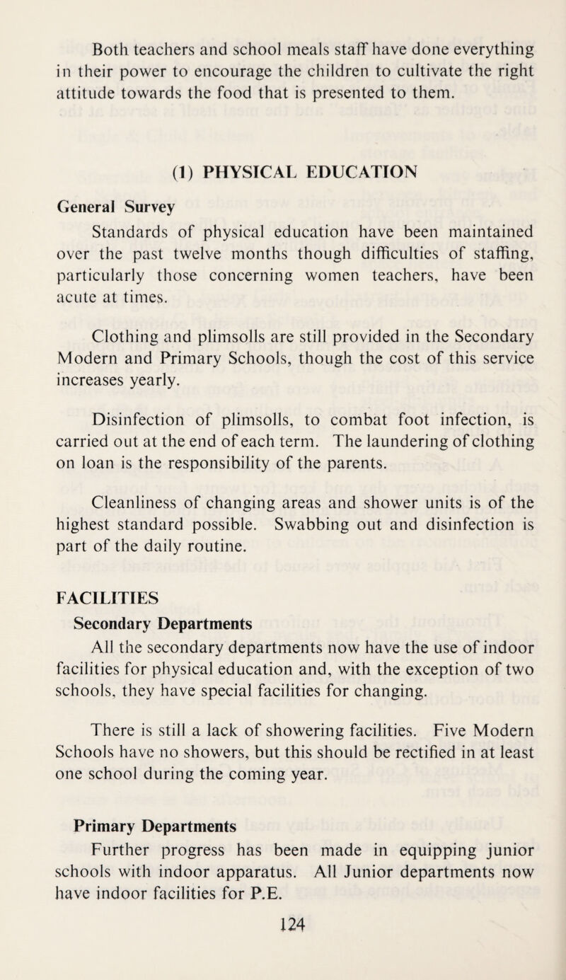 Both teachers and school meals staff have done everything in their power to encourage the children to cultivate the right attitude towards the food that is presented to them. (1) PHYSICAL EDUCATION General Survey Standards of physical education have been maintained over the past twelve months though difficulties of staffing, particularly those concerning women teachers, have been acute at times. Clothing and plimsolls are still provided in the Secondary Modern and Primary Schools, though the cost of this service increases yearly. Disinfection of plimsolls, to combat foot infection, is carried out at the end of each term. The laundering of clothing on loan is the responsibility of the parents. Cleanliness of changing areas and shower units is of the highest standard possible. Swabbing out and disinfection is part of the daily routine. FACILITIES Secondary Departments All the secondary departments now have the use of indoor facilities for physical education and, with the exception of two schools, they have special facilities for changing. There is still a lack of showering facilities. Five Modern Schools have no showers, but this should be rectified in at least one school during the coming year. Primary Departments Further progress has been made in equipping junior schools with indoor apparatus. All Junior departments now have indoor facilities for P.E.