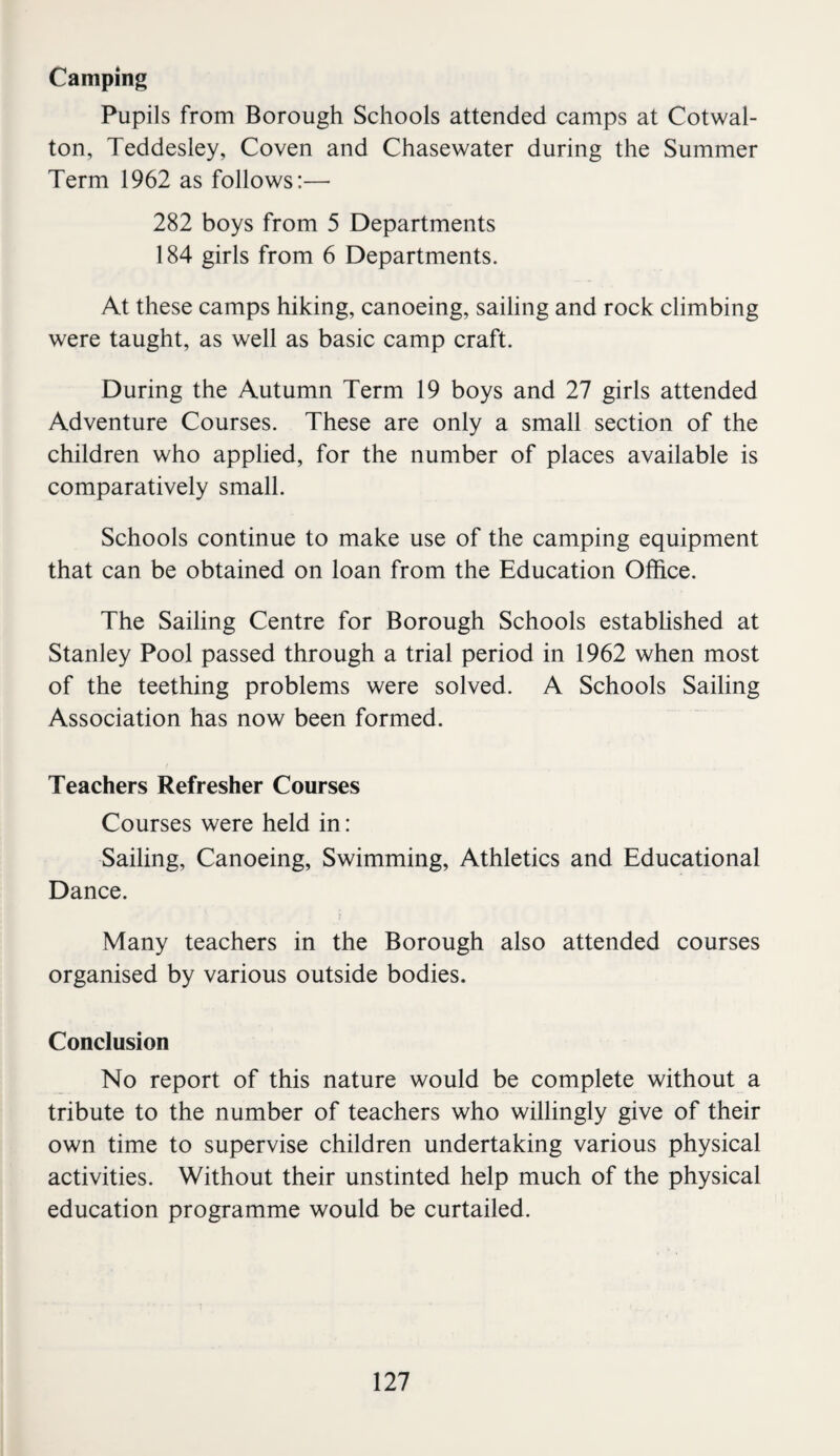 Camping Pupils from Borough Schools attended camps at Cotwal- ton, Teddesley, Coven and Chasewater during the Summer Term 1962 as follows:— 282 boys from 5 Departments 184 girls from 6 Departments. At these camps hiking, canoeing, sailing and rock climbing were taught, as well as basic camp craft. During the Autumn Term 19 boys and 27 girls attended Adventure Courses. These are only a small section of the children who applied, for the number of places available is comparatively small. Schools continue to make use of the camping equipment that can be obtained on loan from the Education Office. The Sailing Centre for Borough Schools estabUshed at Stanley Pool passed through a trial period in 1962 when most of the teething problems were solved. A Schools Sailing Association has now been formed. Teachers Refresher Courses Courses were held in: Sailing, Canoeing, Swimming, Athletics and Educational Dance. Many teachers in the Borough also attended courses organised by various outside bodies. Conclusion No report of this nature would be complete without a tribute to the number of teachers who willingly give of their own time to supervise children undertaking various physical activities. Without their unstinted help much of the physical education programme would be curtailed.