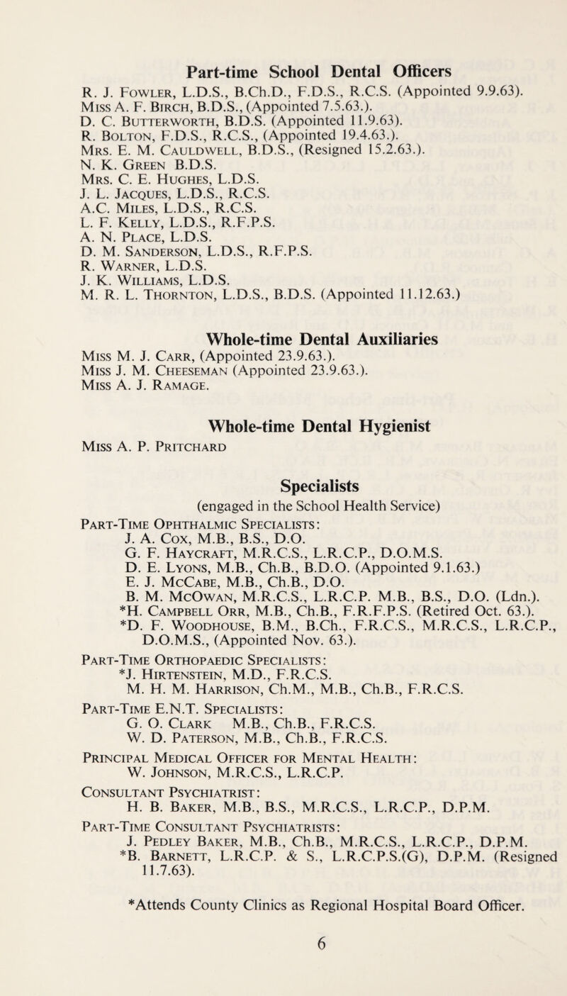 Part-time School Dental Officers R. J. Fowler, L.D.S., B.Ch.D., F.D.S., R.C.S. (Appointed 9.9.63). Miss A. F. Birch, B.D.S., (Appointed 7.5.63.). D. C. Butterworth, B.D.S. (Appointed 11.9.63). R. Bolton, F.D.S., R.C.S., (Appointed 19.4.63.). Mrs. E. M. Cauldwell, B.D.S., (Resigned 15.2.63.). N. K. Green B.D.S. Mrs. C. E. Hughes, L.D.S. J. L. Jacques, L.D.S., R.C.S. A.C. Miles, L.D.S., R.C.S. L. F. Kelly, L.D.S., R.F.P.S. A. N. Place, L.D.S. D. M. Sanderson, L.D.S., R.F.P.S. R. Warner, L.D.S. J. K. Williams, L.D.S. M. R. L. Thornton, L.D.S., B.D.S. (Appointed 11.12.63.) Whole-time Dental Auxiliaries Miss M. J. Carr, (Appointed 23.9.63.). Miss J. M. Cheeseman (Appointed 23.9.63.). Miss A. J. Ramage. Whole-time Dental Hygienist Miss A. P. Pritchard Specialists (engaged in the School Health Service) Part-Time Ophthalmic Specialists; J. A. Cox, M.B., B.S., D.O. G. F. Haycraft, M.R.C.S., L.R.C.P., D.O.M.S. D. E. Lyons, M.B., Ch.B., B.D.O. (Appointed 9.1.63.) E. J. McCabe, M.B., Ch.B., D.O. B. M. McOwan, M.R.C.S., L.R.C.P. M.B., B.S., D.O. (Ldn.). *H. Campbell Orr, M.B., Ch.B., F.R.F.P.S. (Retired Oct. 63.). *D. F. WooDHOUSE, B.M., B.Ch., F.R.C.S., M.R.C.S., L.R.C.P., D.O.M.S., (Appointed Nov. 63.). Part-Time Orthopaedic Specialists: *J. Hirtenstein, M.D., F.R.C.S. M. H. M. Harrison, Ch.M., M.B., Ch.B., F.R.C.S. Part-Time E.N.T. Specialists; G. O. Clark M.B., Ch.B., F.R.C.S. W. D. Paterson, M.B., Ch.B., F.R.C.S. Principal Medical Officer for Mental Health: W. Johnson, M.R.C.S., L.R.C.P. Consultant Psychiatrist ; H. B. Baker, M.B., B.S., M.R.C.S., L.R.C.P., D.P.M. Part-Time Consultant Psychiatrists: J. Pedley Baker, M.B., Ch.B., M.R.C.S., L.R.C.P., D.P.M. *B. Barnett, L.R.C.P. & S., L.R.C.P.S.(G), D.P.M. (Resigned 11.7.63). *Attends County Clinics as Regional Hospital Board Officer.