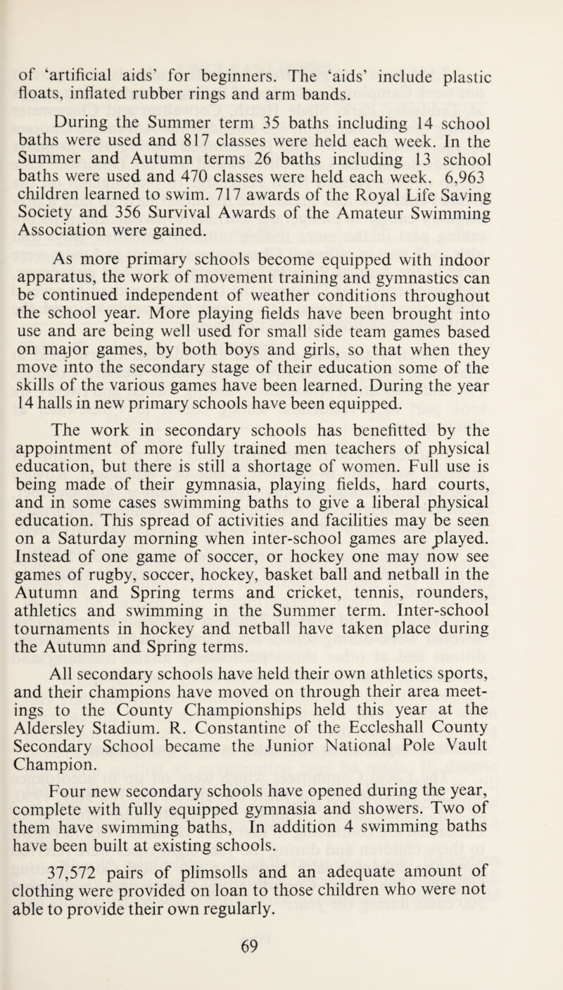 of ‘artificial aids’ for beginners. The ‘aids’ include plastic floats, inflated rubber rings and arm bands. During the Summer term 35 baths including 14 school baths were used and 817 classes were held each week. In the Summer and Autumn terms 26 baths including 13 school baths were used and 470 classes were held each week. 6,963 children learned to swim. 717 awards of the Royal Life Saving Society and 356 Survival Awards of the Amateur Swimming Association were gained. As more primary schools become equipped with indoor apparatus, the work of movement training and gymnastics can be continued independent of weather conditions throughout the school year. More playing fields have been brought into use and are being well used for small side team games based on major games, by both boys and girls, so that when they move into the secondary stage of their education some of the skills of the various games have been learned. During the year 14 halls in new primary schools have been equipped. The work in secondary schools has benefitted by the appointment of more fully trained men teachers of physical education, but there is still a shortage of women. Full use is being made of their gymnasia, playing fields, hard courts, and in some cases swimming baths to give a liberal physical education. This spread of activities and facilities may be seen on a Saturday morning when inter-school games are played. Instead of one game of soccer, or hockey one may now see games of rugby, soccer, hockey, basket ball and netball in the Autumn and Spring terms and cricket, tennis, rounders, athletics and swimming in the Summer term. Inter-school tournaments in hockey and netball have taken place during the Autumn and Spring terms. All secondary schools have held their own athletics sports, and their champions have moved on through their area meet¬ ings to the County Championships held this year at the Aldersley Stadium. R. Constantine of the Eccleshall County Secondary School became the Junior National Pole Vault Champion. Four new secondary schools have opened during the year, complete with fully equipped gymnasia and showers. Two of them have swimming baths. In addition 4 swimming baths have been built at existing schools. 37,572 pairs of plimsolls and an adequate amount of clothing were provided on loan to those children who were not able to provide their own regularly.