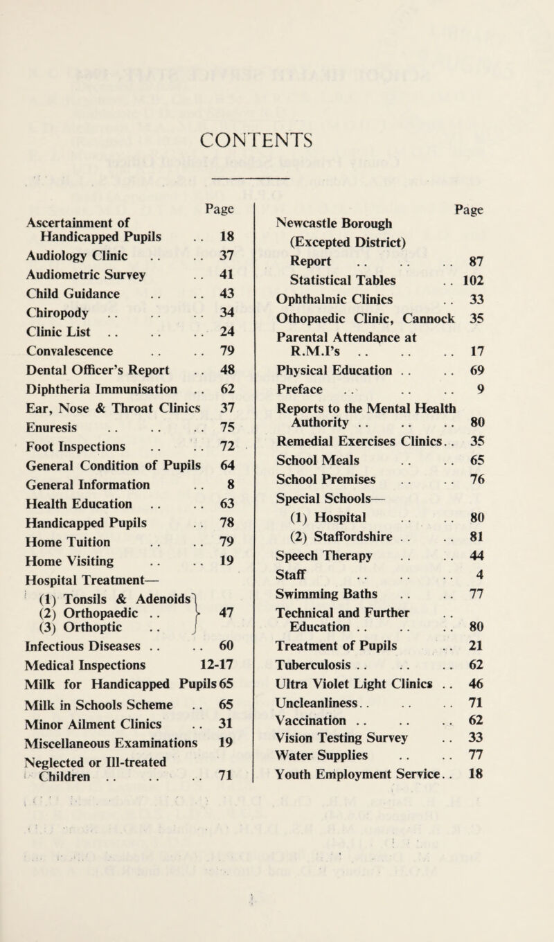 CONTENTS Ascertainment of Page Handicapped Pupils . 18 Audiology Clinic . 37 Audiometric Survey . 41 Child Guidance . 43 Chiropody . 34 Clinic List . 24 Convalescence . 79 Dental Officer’s Report . 48 Diphtheria Immunisation . 62 Elar, Nose & Throat Clinics 37 Enuresis . 75 Foot Inspections . 72 General Condition of Pupils 64 General Information 8 Health Education . 63 Handicapped Pupils . 78 Home Tuition . 79 Home Visiting Hospital Treatment— ' (1) Tonsils & Adenoids' . 19 (2) Orthopaedic .. (3) Orthoptic . 47 Infectious Diseases .. . 60 Medical Inspections 12-17 Milk for Handicapped Pupils 65 Milk in Schools Scheme . 65 Minor Ailment Clinics . 31 Miscellaneous Examinations 19 Neglected or Ill-treated ^ Children . 71 Page Newcastle Borough (Excepted District) Report .. 87 Statistical Tables .. 102 Ophthalmic Clinics .. 33 Othopaedic Clinic, Cannock 35 Parental Attendance at R.M.Ps.17 Physical Education .. 69 Preface .. 9 Reports to the Mental Health Authority .. .. 80 Remedial Exercises Clinics.. 35 School Meals .. 65 School Premises 76 Special Schools— (1) Hospital 80 (2) Staffordshire .. 81 Speech Therapy .. 44 Staff 4 Swimming Baths 77 Technical and Further Education .. .. 80 Treatment of Pupils .. 21 Tuberculosis .. .. 62 Ultra Violet Light Clinics .. 46 Uncleanliness.. .. 71 Vaccination .. .. 62 Vision Testing Survey .. 33 Water Supplies 77 Youth Employment Service.. 18