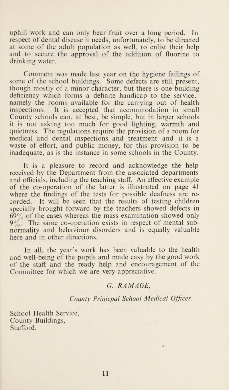 uphill work and can only bear fruit over a long period. In respect of dental disease it needs, unfortunately, to be directed at some of the adult population as well, to enlist their help and to secure the approval of the addition of fluorine to drinking water. Comment was made last year on the hygiene failings of some of the school buildings. Some defects are still present, though mostly of a minor character, but there is one building deficiency which forms a definite handicap to the service, namely the rooms available for the carrying out of health inspections. It is accepted that accommodation in small County schools can, at best, be simple, but in larger schools it is not asking too much for good lighting, warmth and quietness. The regulations require the provision of a room for medical and dental inspections and treatment and it is a waste of effort, and public money, for this provision to be inadequate, as is the instance in some schools in the County. It is a pleasure to record and acknowledge the help received by the Department from the associated departments and officials, including the teaching staff. An effective example of the co-operation of the latter is illustrated on page 41 where the findings of the tests for possible deafness are re¬ corded. It will be seen that the results of testing children specially brought forward by the teachers showed defects in 69% of the cases whereas the mass examination showed only 9%. The same co-operation exists in respect of mental sub¬ normality and behaviour disorders and is equally valuable here and in other directions. In all, the year’s work has been valuable to the health and well-being of the pupils and made easy by the good work of the staff and the ready help and encouragement of the Committee for which we are very appreciative. G. RAMAGE, County Prinicpal School Medical Officer. School Health Service, County Buildings, Stafford.