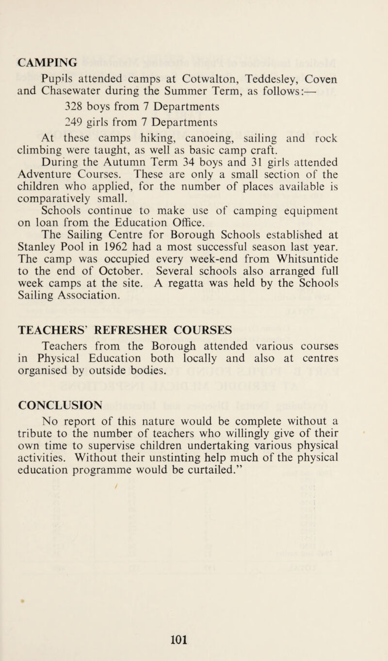 CAMPING Pupils attended camps at Cotwalton, Teddesley, Coven and Chasewater during the Summer Term, as follows:— 328 boys from 7 Departments 249 girls from 7 Departments At these camps hiking, canoeing, sailing and rock climbing were taught, as well as basic camp craft. During the Autumn Term 34 boys and 31 girls attended Adventure Courses. These are only a small section of the children who applied, for the number of places available is comparatively small. Schools continue to make use of camping equipment on loan from the Education Office. The Sailing Centre for Borough Schools established at Stanley Pool in 1962 had a most successful season last year. The camp was occupied every week-end from Whitsuntide to the end of October. Several schools also arranged full week camps at the site. A regatta was held by the Schools Sailing Association. TEACHERS’ REFRESHER COURSES Teachers from the Borough attended various courses in Physical Education both locally and also at centres organised by outside bodies. CONCLUSION No report of this nature would be complete without a tribute to the number of teachers who willingly give of their own time to supervise children undertaking various physical activities. Without their unstinting help much of the physical education programme would be curtailed.”