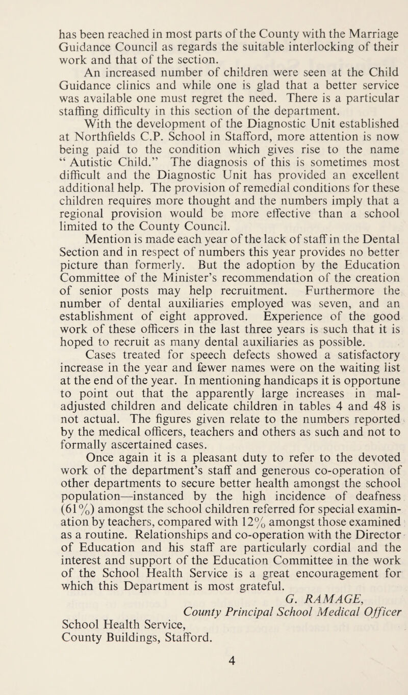 has been reached in most parts of the County with the Marriage Guidance Council as regards the suitable interlocking of their work and that of the section. An increased number of children were seen at the Child Guidance clinics and while one is glad that a better service was available one must regret the need. There is a particular staffing difficulty in this section of the department. With the development of the Diagnostic Unit established at Northfields C.P. School in Stafford, more attention is now being paid to the condition which gives rise to the name “ Autistic Child.” The diagnosis of this is sometimes most difficult and the Diagnostic Unit has provided an excellent additional help. The provision of remedial conditions for these children requires more thought and the numbers imply that a regional provision would be more elTective than a school limited to the County Council. Mention is made each year of the lack of staff in the Dental Section and in respect of numbers this year provides no better picture than formerly. But the adoption by the Education Committee of the Minister’s recommendation of the creation of senior posts may help recruitment. Furthermore the number of dental auxiliaries employed was seven, and an establishment of eight approved. Experience of the good work of these officers in the last three years is such that it is hoped to recruit as many dental auxiliaries as possible. Cases treated for speech defects showed a satisfactory increase in the year and fewer names were on the waiting list at the end of the year. In mentioning handicaps it is opportune to point out that the apparently large increases in mal¬ adjusted children and delicate children in tables 4 and 48 is not actual. The figures given relate to the numbers reported by the medical officers, teachers and others as such and not to formally ascertained cases. Once again it is a pleasant duty to refer to the devoted work of the department’s staff and generous co-operation of other departments to secure better health amongst the school population—instanced by the high incidence of deafness (61%) amongst the school children referred for special examin¬ ation by teachers, compared with 12% amongst those examined as a routine. Relationships and co-operation with the Director of Education and his staff are particularly cordial and the interest and support of the Education Committee in the work of the School Health Service is a great encouragement for which this Department is most grateful. G. RAM AGE, County Principal School Medical Officer School Health Service, County Buildings, Stafford.