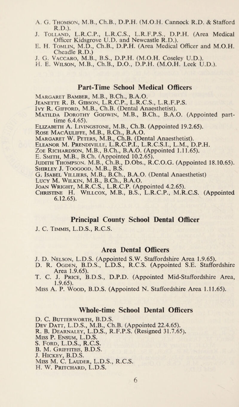 A. G. Thomson, M.B., Ch.B., D.P.H. (M.O.H. Cannock R.D. & Stafford R.D.). J. Tolland, L.R.C.P., L.R.C.S., L.R.F.P.S., D.P.H. (Area Medical Officer Kidsgrove U.D. and Newcastle R.D.). E. H. Tomlin, M.D., Ch.B., D.P.H. (Area Medical Officer and M.O.H. Cheadle R.D.) J. G. Vaccaro, M.B., B.S., D.P.H. (M.O.H. Coseley U.D.). H. E. Wilson, M.B., Ch.B., D.O., D.P.H. (M.O.H. Leek U.D.). Part-Time School Medical Officers Margaret Bamber, M.B., B.Ch., B.A.O. Jeanette R. B. Gibson, L.R.C.P., L.R.C.S., L.R.F.P.S. Ivy R. Gifford, M.B., Ch.B. (Dental Anaesthetist). Matilda Dorothy Godwin, M.B., B.Ch., B.A.O. (Appointed part- time 6.4.65). Elizabeth A. Livingstone, M.B., Ch.B. (Appointed 19.2.65). Rose MacAuliffe, M.B., B.Ch., B.A.O. Margaret W. Peters, M.B., Ch.B. (Dental Anaesthetist). Eleanor M. Prendiville, L.R.C.P.I., L.R.C.S.I., L.M., D.P.H. ZoE Richardson, M.B., B.Ch., B.A.O. (Appointed 1.11.65). E. Smith, M.B., B.Ch. (Appointed 10.2.65). Judith Thompson. M.B., Ch.B., D.Obs., R.C.O.G. (Appointed 18.10.65). Shirley J. Toogood, M.B., B.S. G. Isabel Villiers, M.B., B.Ch., B.A.O. (Dental Anaesthetist) Lucy M. Wilkin, M.B., B.Ch., B.A.O. Joan Wright, M.R.C.S., L.R.C.P. (Appointed 4.2.65). Christine H. Willcox, M.B., B.S., L.R.C.P., M.R.C.S. (Appointed 6.12.65). Principal County School Dental Officer J. C. Timmis, L.D.S., R.C.S. Area Dental Officers J. D. Nelson, L.D.S. (Appointed S.W. Staffordshire Area 1.9.65). D. R. Ogden, B.D.S., L.D.S., R.C.S. (Appointed S.E. Staffordshire Area 1.9.65). T. C. J. Price, B.D.S., D.P.D. (Appointed Mid-Staffordshire Area, 1.9.65). Miss A. P. Wood, B.D.S. (Appointed N. Staffordshire Area 1.11.65). Whole-time School Dental Officers D. C. Butter WORTH, B.D.S. Dev Datt, L.D.S., M.B., Ch.B. (Appointed 22.4.65). R. B. Dearnaley, L.D.S., R.F.P.S. (Resigned 31.7.65). Miss P. Ensum, L.D.S. S. Ford, L.D.S., R.C.S. B. M. Griffiths, B.D.S. J. Hickey, B.D.S. Miss M. C. Lauder, L.D.S., R.C.S. H. W. Pritchard, L.D.S.