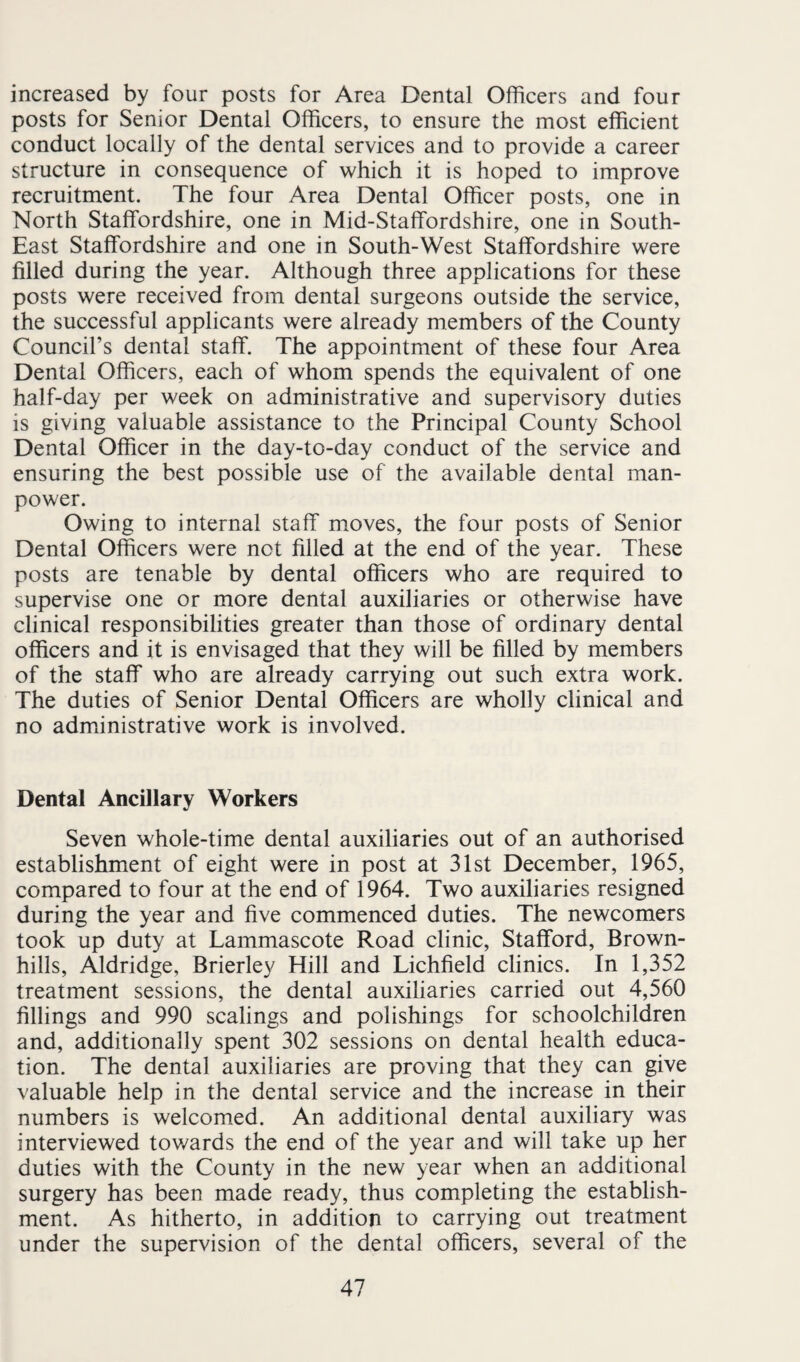 increased by four posts for Area Dental Officers and four posts for Senior Dental Officers, to ensure the most efficient conduct locally of the dental services and to provide a career structure in consequence of which it is hoped to improve recruitment. The four Area Dental Officer posts, one in North Staffordshire, one in Mid-Staffordshire, one in South- East Staffordshire and one in South-West Staffordshire were filled during the year. Although three applications for these posts were received from dental surgeons outside the service, the successful applicants were already members of the County Council’s dental staff. The appointment of these four Area Dental Officers, each of whom spends the equivalent of one half-day per week on administrative and supervisory duties is giving valuable assistance to the Principal County School Dental Officer in the day-to-day conduct of the service and ensuring the best possible use of the available dental man¬ power. Owing to internal staff moves, the four posts of Senior Dental Officers were not filled at the end of the year. These posts are tenable by dental officers who are required to supervise one or more dental auxiliaries or otherwise have clinical responsibilities greater than those of ordinary dental officers and it is envisaged that they will be filled by members of the staff who are already carrying out such extra work. The duties of Senior Dental Officers are wholly clinical and no administrative work is involved. Dental Ancillary Workers Seven whole-time dental auxiliaries out of an authorised establishment of eight were in post at 31st December, 1965, compared to four at the end of 1964. Two auxiliaries resigned during the year and five commenced duties. The newcomers took up duty at Lammascote Road clinic, Stafford, Brown- hills, Aldridge, Brierley Hill and Lichfield clinics. In 1,352 treatment sessions, the dental auxiliaries carried out 4,560 fillings and 990 scalings and polishings for schoolchildren and, additionally spent 302 sessions on dental health educa¬ tion. The dental auxiliaries are proving that they can give valuable help in the dental service and the increase in their numbers is welcomed. An additional dental auxiliary was interviewed towards the end of the year and will take up her duties with the County in the new year when an additional surgery has been made ready, thus completing the establish¬ ment. As hitherto, in addition to carrying out treatment under the supervision of the dental officers, several of the