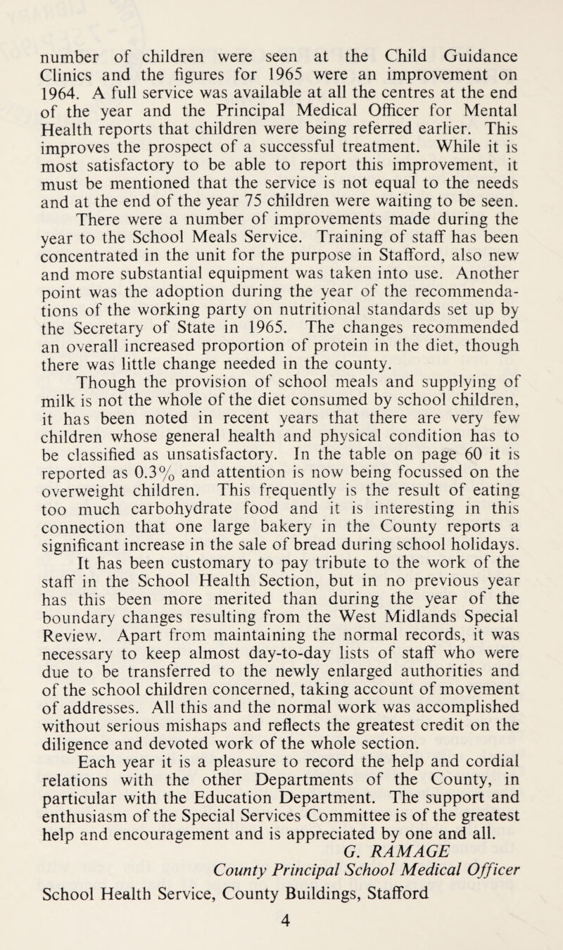 number of children were seen at the Child Guidance Clinics and the figures for 1965 were an improvement on 1964. A full service was available at all the centres at the end of the year and the Principal Medical Officer for Mental Health reports that children were being referred earlier. This improves the prospect of a successful treatment. While it is most satisfactory to be able to report this improvement, it must be mentioned that the service is not equal to the needs and at the end of the year 75 children were waiting to be seen. There were a number of improvements made during the year to the School Meals Service. Training of staff has been concentrated in the unit for the purpose in Stafford, also new and more substantial equipment was taken into use. Another point was the adoption during the year of the recommenda¬ tions of the working party on nutritional standards set up by the Secretary of State in 1965. The changes recommended an overall increased proportion of protein in the diet, though there was little change needed in the county. Though the provision of school meals and supplying of milk is not the whole of the diet consumed by school children, it has been noted in recent years that there are very few children whose general health and physical condition has to be classified as unsatisfactory. In the table on page 60 it is reported as 0.3% and attention is now being focussed on the overweight children. This frequently is the result of eating too much carbohydrate food and it is interesting in this connection that one large bakery in the County reports a significant increase in the sale of bread during school holidays. It has been customary to pay tribute to the work of the staff in the School Health Section, but in no previous year has this been more merited than during the year of the boundary changes resulting from the West Midlands Special Review. Apart from maintaining the normal records, it was necessary to keep almost day-to-day lists of staff who were due to be transferred to the newly enlarged authorities and of the school children concerned, taking account of movement of addresses. All this and the normal work was accomplished without serious mishaps and reflects the greatest credit on the diligence and devoted work of the whole section. Each year it is a pleasure to record the help and cordial relations with the other Departments of the County, in particular with the Education Department. The support and enthusiasm of the Special Services Committee is of the greatest help and encouragement and is appreciated by one and all. G. RAM AGE County Principal School Medical Officer School Health Service, County Buildings, Stafford