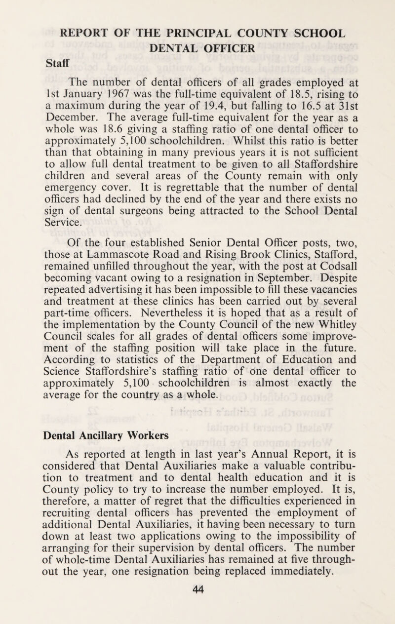 REPORT OF THE PRINCIPAL COUNTY SCHOOL DENTAL OFFICER Staff The number of dental officers of all grades employed at 1st January 1967 was the full-time equivalent of 18.5, rising to a maximum during the year of 19.4, but falling to 16.5 at 31st December. The average full-time equivalent for the year as a whole was 18.6 giving a staffing ratio of one dental officer to approximately 5,100 schoolchildren. Whilst this ratio is better than that obtaining in many previous years it is not sufficient to allow full dental treatment to be given to all Staffordshire children and several areas of the County remain with only emergency cover. It is regrettable that the number of dental officers had declined by the end of the year and there exists no sign of dental surgeons being attracted to the School Dental Service. Of the four established Senior Dental Officer posts, two, those at Lammascote Road and Rising Brook Clinics, Stafford, remained unfilled throughout the year, with the post at Codsall becoming vacant owing to a resignation in September. Despite repeated advertising it has been impossible to fill these vacancies and treatment at these clinics has been carried out by several part-time officers. Nevertheless it is hoped that as a result of the implementation by the County Council of the new Whitley Council scales for all grades of dental officers some improve¬ ment of the staffing position will take place in the future. According to statistics of the Department of Education and Science Staffordshire’s staffing ratio of one dental officer to approximately 5,100 schoolchildren is almost exactly the average for the country as a whole. Dental Ancillary Workers As reported at length in last year’s Annual Report, it is considered that Dental Auxiliaries make a valuable contribu¬ tion to treatment and to dental health education and it is County policy to try to increase the number employed. It is, therefore, a matter of regret that the difficulties experienced in recruiting dental officers has prevented the employment of additional Dental Auxiliaries, it having been necessary to turn down at least two applications owing to the impossibility of arranging for their supervision by dental officers. The number of whole-time Dental Auxiliaries has remained at five through¬ out the year, one resignation being replaced immediately.