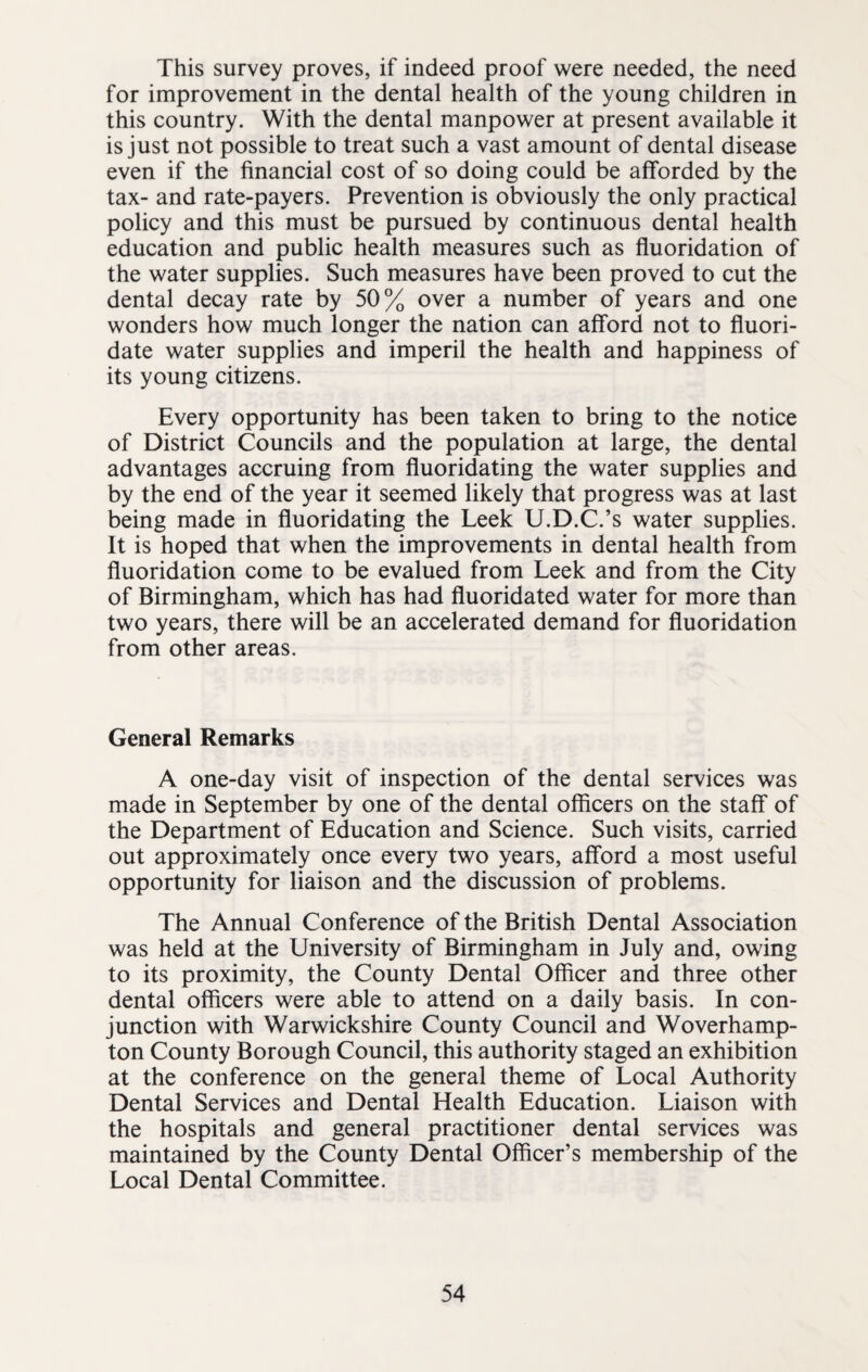 This survey proves, if indeed proof were needed, the need for improvement in the dental health of the young children in this country. With the dental manpower at present available it is just not possible to treat such a vast amount of dental disease even if the financial cost of so doing could be afforded by the tax- and rate-payers. Prevention is obviously the only practical policy and this must be pursued by continuous dental health education and public health measures such as fluoridation of the water supplies. Such measures have been proved to cut the dental decay rate by 50% over a number of years and one wonders how much longer the nation can afford not to fluori¬ date water supplies and imperil the health and happiness of its young citizens. Every opportunity has been taken to bring to the notice of District Councils and the population at large, the dental advantages accruing from fluoridating the water supplies and by the end of the year it seemed likely that progress was at last being made in fluoridating the Leek U.D.C.’s water supplies. It is hoped that when the improvements in dental health from fluoridation come to be evalued from Leek and from the City of Birmingham, which has had fluoridated water for more than two years, there will be an accelerated demand for fluoridation from other areas. General Remarks A one-day visit of inspection of the dental services was made in September by one of the dental officers on the staff of the Department of Education and Science. Such visits, carried out approximately once every two years, afford a most useful opportunity for liaison and the discussion of problems. The Annual Conference of the British Dental Association was held at the University of Birmingham in July and, owing to its proximity, the County Dental Officer and three other dental officers were able to attend on a daily basis. In con¬ junction with Warwickshire County Council and Woverhamp- ton County Borough Council, this authority staged an exhibition at the conference on the general theme of Local Authority Dental Services and Dental Health Education. Liaison with the hospitals and general practitioner dental services was maintained by the County Dental Officer’s membership of the Local Dental Committee.