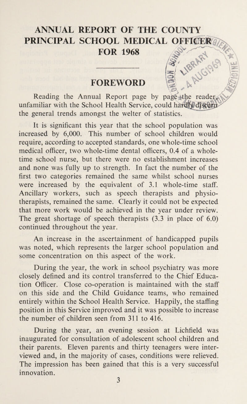 ANNUAL REPORT OF THE COUNTY PRINCIPAL SCHOOL MEDICAL FOR 1968 FOREWORD Reading the Annual Report page by pagfe-j unfamiliar with the School Health Service, could ha the general trends amongst the welter of statistics It is significant this year that the school population was increased by 6,000. This number of school children would require, according to accepted standards, one whole-time school medical officer, two whole-time dental officers, 0.4 of a whole¬ time school nurse, but there were no establishment increases and none was fully up to strength. In fact the number of the first two categories remained the same whilst school nurses were increased by the equivalent of 3.1 whole-time staff. Ancillary workers, such as speech therapists and physio¬ therapists, remained the same. Clearly it could not be expected that more work would be achieved in the year under review. The great shortage of speech therapists (3.3 in place of 6.0) continued throughout the year. An increase in the ascertainment of handicapped pupils was noted, which represents the larger school population and some concentration on this aspect of the work. During the year, the work in school psychiatry was more closely defined and its control transferred to the Chief Educa¬ tion Officer. Close co-operation is maintained with the staff on this side and the Child Guidance teams, who remained entirely within the School Health Service. Happily, the staffing position in this Service improved and it was possible to increase the number of children seen from 311 to 416. During the year, an evening session at Lichfield was inaugurated for consultation of adolescent school children and their parents. Eleven parents and thirty teenagers were inter¬ viewed and, in the majority of cases, conditions were relieved. The impression has been gained that this is a very successful innovation.