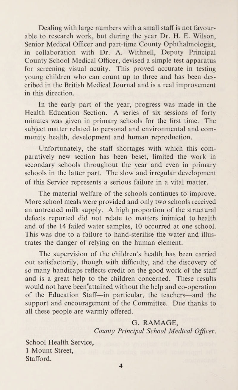 Dealing with large numbers with a small staff is not favour¬ able to research work, but during the year Dr. H. E. Wilson, Senior Medical Officer and part-time County Ophthalmologist, in collaboration with Dr. A. Withnell, Deputy Principal County School Medical Officer, devised a simple test apparatus for screening visual acuity. This proved accurate in testing young children who can count up to three and has been des¬ cribed in the British Medical Journal and is a real improvement in this direction. In the early part of the year, progress was made in the Health Education Section. A series of six sessions of forty minutes was given in primary schools for the first time. The subject matter related to personal and environmental and com¬ munity health, development and human reproduction. Unfortunately, the staff shortages with which this com¬ paratively new section has been beset, limited the work in secondary schools throughout the year and even in primary schools in the latter part. The slow and irregular development of this Service represents a serious failure in a vital matter. The material welfare of the schools continues to improve. More school meals were provided and only two schools received an untreated milk supply. A high proportion of the structural defects reported did not relate to matters inimical to health and of the 14 failed water samples, 10 occurred at one school. This was due to a failure to hand-sterilise the water and illus¬ trates the danger of relying on the human element. The supervision of the children’s health has been carried out satisfactorily, though with difficulty, and the discovery of so many handicaps reflects credit on the good work of the staff and is a great help to the children concerned. These results would not have been*attained without the help and co-operation of the Education Staff—in particular, the teachers—and the support and encouragement of the Committee. Due thanks to all these people are warmly offered. G. RAMAGE, County Principal School Medical Officer. School Health Service, 1 Mount Street, Stafford.