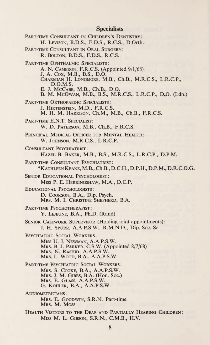 Specialists Part-time Consultant in Children’s Dentistry: H. Levison, B.D.S., F.D.S., R.C.S., D.Orth. Part-time Consultant in Oral Surgery: R. Bolton, B.D.S., F.D.S., R.C.S. Part-time Ophthalmic Specialists: A. N. Cameron, F.R.C.S. (Appointed 9/1/68) J. A. Cox, M.B., B.S., D.O. Charmian H. Longmore, M.B., Ch.B., M.R.C.S., L.R.C.P., D.O.M.S. E. J. McCabe, M.B., Ch.B., D.O. B. M. McOwan, M.B., B.S., M.R.C.S., L.R.C.P., D.O. (Ldn.) Part-time Orthopaedic Specialists: J. Hirtenstein, M.D., F.R.C.S. M. H. M. Harrison, Ch.M., M.B., Ch.B., F.R.C.S. Part-time E.N.T. Specialist: W. D. Paterson, M.B., Ch.B., F.R.C.S. Principal Medical Officer for Mental Health: W. Johnson, M.R.C.S., L.R.C.P. Consultant Psychiatrist: Hazel B. Baker, M.B., B.S., M.R.C.S., L.R.C.P., D.P.M. Part-time Consultant Psychiatrist: ♦Kathleen Keane, M.B., Ch.B., D.C.H., D.P.H., D.P.M., D.R.C.O.G. Senior Educational Psychologist: Miss P. E. Herringshaw, M.A., D.C.P. Educational Psychologists : D. Cookson, B.A., Dip. Psych. Mrs. M. I. Christine Shepherd, B.A. Part-time Psychotherapist : Y. Lejeune, B.A., Ph.D. (Rand) Senior Casework Supervisor (Holding joint appointments): J. H. Spurr, A.A.P.S.W., R.M.N.D., Dip. Soc. Sc. Psychiatric Social Workers: Miss U. J. Newman, A.A.P.S.W. Mrs. B. J. Parker, C.S.W. (Appointed 8/7/68) Mrs. N. Rashid, A.A.P.S.W. Mrs. L. Wood, B.A., A.A.P.S.W. Part-time Psychiatric Social Workers: Mrs. S. Cooke, B.A., A.A.P.S.W. Mrs. J. M. Gibbs, B.A. (Hon. Soc.) Mrs. E. Glass, A.A.P.S.W. G. Kohler, B.A., A.A.P.S.W. Audiometricians : Mrs. E. Goodwin, S.R.N. Part-time Mrs. M. Moss Health Visitors to the Deaf and Partially Hearing Children: Miss M. L. Gibson, S.R.N., C.M.B., H.V.