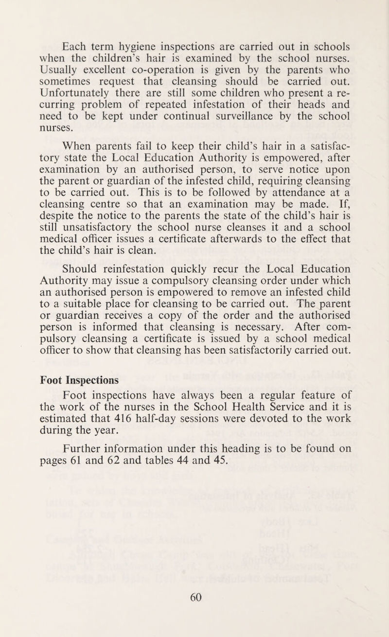 Each term hygiene inspections are carried out in schools when the children’s hair is examined by the school nurses. Usually excellent co-operation is given by the parents who sometimes request that cleansing should be carried out. Unfortunately there are still some children who present a re¬ curring problem of repeated infestation of their heads and need to be kept under continual surveillance by the school nurses. When parents fail to keep their child’s hair in a satisfac¬ tory state the Local Education Authority is empowered, after examination by an authorised person, to serve notice upon the parent or guardian of the infested child, requiring cleansing to be carried out. This is to be followed by attendance at a cleansing centre so that an examination may be made. If, despite the notice to the parents the state of the child’s hair is still unsatisfactory the school nurse cleanses it and a school medical officer issues a certificate afterwards to the effect that the child’s hair is clean. Should reinfestation quickly recur the Local Education Authority may issue a compulsory cleansing order under which an authorised person is empowered to remove an infested child to a suitable place for cleansing to be carried out. The parent or guardian receives a copy of the order and the authorised person is informed that cleansing is necessary. After com¬ pulsory cleansing a certificate is issued by a school medical officer to show that cleansing has been satisfactorily carried out. Foot Inspections Foot inspections have always been a regular feature of the work of the nurses in the School Health Service and it is estimated that 416 half-day sessions were devoted to the work during the year. Further information under this heading is to be found on pages 61 and 62 and tables 44 and 45.