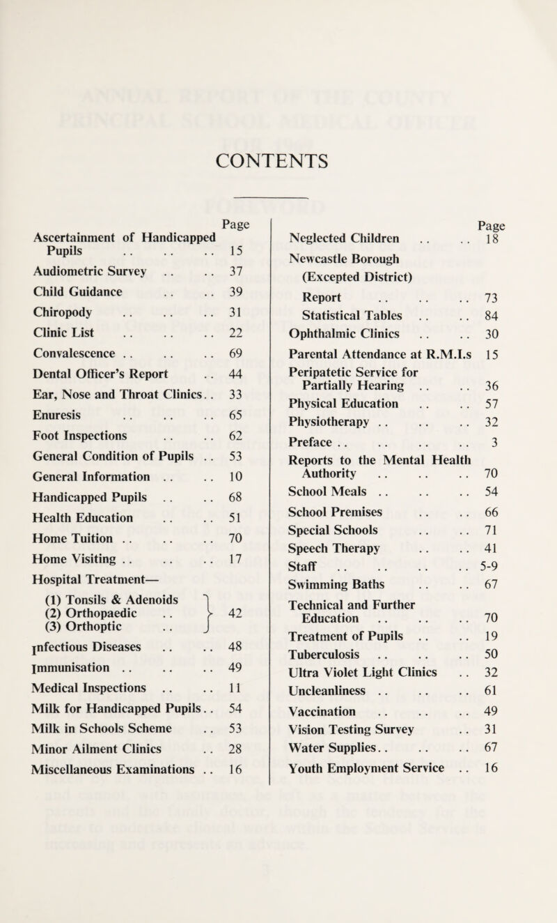 CONTENTS Page Ascertainment of Handicapped Pupils .. 15 Audiometric Survey .. 37 Child Guidance .. 39 Chiropody .. 31 Clinic List .. 22 Convalescence .. .. .. 69 Dental Officer’s Report .. 44 Ear, Nose and Throat Clinics.. 33 Enuresis .. ,. .. 65 Foot Inspections .. 62 General Condition of Pupils .. 53 General Information 10 Handicapped Pupils 68 Health Education .. .. 51 Home Tuition ., .. 70 Home Visiting .. .. .. 17 Hospital Treatment— (1) Tonsils & Adenoids I (2) Orthopaedic f (3) Orthoptic .. J jnfectious Diseases .. .. 48 Immunisation .. .. .. 49 Medical Inspections .. .. 11 Milk for Handicapped Pupils.. 54 Milk in Schools Scheme .. 53 Minor Ailment Clinics .. 28 Miscellaneous Examinations .. 16 Page Neglected Children ,, 18 Newcastle Borough (Excepted District) Report ,, .. 73 Statistical Tables ., .. 84 Ophthalmic Clinics .. 30 Parental Attendance at R.M.I.s 15 Peripatetic Service for Partially Hearing .. .. 36 Physical Education .. 57 Physiotherapy ,. .. .. 32 Preface .. .. .. .. 3 Reports to the Mental Health Authority .. .. .. 70 School Meals .. .. .. 54 School Premises ., .. 66 Special Schools 71 Speech Therapy .. .. 41 Staff.5-9 Swimming Baths .. 67 Technical and Further Education .. .. .. 70 Treatment of Pupils .. .. 19 Tuberculosis .. .. .. 50 Ultra Violet Light Clinics ,. 32 Uncleanliness .. .. .. 61 Vaccination .. .. .. 49 Vision Testing Survey .. 31 Water Supplies.. .. .. 67 Youth Employment Service .. 16