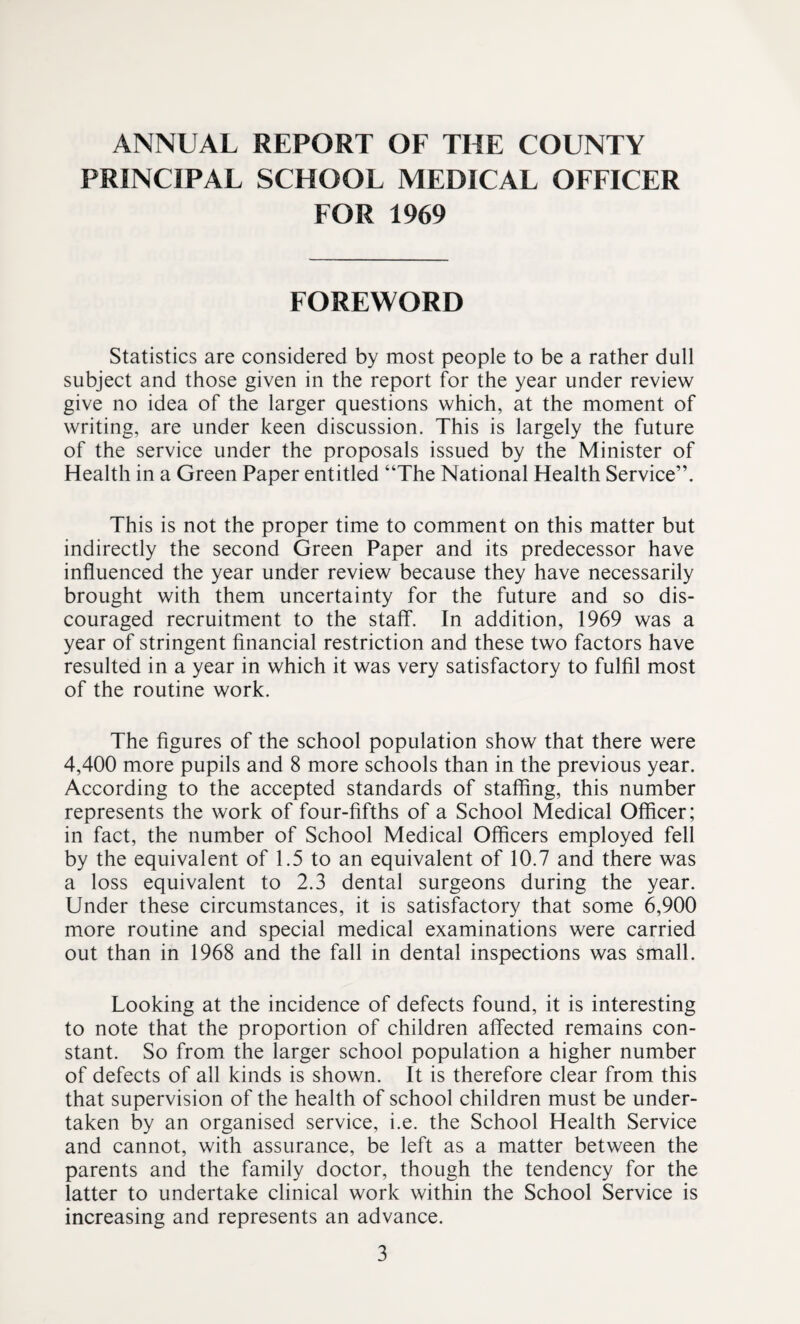 ANNUAL REPORT OF THE COUNTY PRINCIPAL SCHOOL MEDICAL OFFICER FOR 1969 FOREWORD Statistics are considered by most people to be a rather dull subject and those given in the report for the year under review give no idea of the larger questions which, at the moment of writing, are under keen discussion. This is largely the future of the service under the proposals issued by the Minister of Health in a Green Paper entitled “The National Health Service”. This is not the proper time to comment on this matter but indirectly the second Green Paper and its predecessor have influenced the year under review because they have necessarily brought with them uncertainty for the future and so dis¬ couraged recruitment to the staff. In addition, 1969 was a year of stringent financial restriction and these two factors have resulted in a year in which it was very satisfactory to fulfil most of the routine work. The figures of the school population show that there were 4,400 more pupils and 8 more schools than in the previous year. According to the accepted standards of staffing, this number represents the work of four-fifths of a School Medical Officer; in fact, the number of School Medical Officers employed fell by the equivalent of 1.5 to an equivalent of 10.7 and there was a loss equivalent to 2.3 dental surgeons during the year. Under these circumstances, it is satisfactory that some 6,900 more routine and special medical examinations were carried out than in 1968 and the fall in dental inspections was small. Looking at the incidence of defects found, it is interesting to note that the proportion of children affected remains con¬ stant. So from the larger school population a higher number of defects of all kinds is shown. It is therefore clear from this that supervision of the health of school children must be under¬ taken by an organised service, i.e. the School Health Service and cannot, with assurance, be left as a matter between the parents and the family doctor, though the tendency for the latter to undertake clinical work within the School Service is increasing and represents an advance.