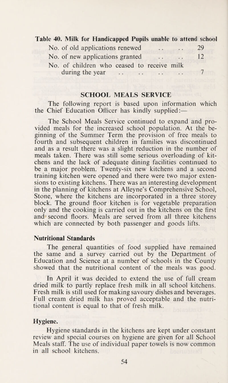 Table 40. Milk for Handicapped Pupils unable to attend school No. of old applications renewed .. .. 29 No. of new applications granted .. .. 12 No. of children who ceased to receive milk during the year . . . . .. . . 7 SCHOOL MEALS SERVICE The following report is based upon information which the Chief Education Officer has kindly supplied:— The School Meals Service continued to expand and pro¬ vided meals for the increased school population. At the be¬ ginning of the Summer Term the provision of free meals to fourth and subsequent children in families was discontinued and as a result there was a slight reduction in the number of meals taken. There was still some serious overloading of kit¬ chens and the lack of adequate dining facilities continued to be a major problem. Twenty-six new kitchens and a second training kitchen were opened and there were two major exten¬ sions to existing kitchens. There was an interesting development in the planning of kitchens at Alleyne’s Comprehensive School, Stone, where the kitchens are incorporated in a three storey block. The ground floor kitchen is for vegetable preparation only and the cooking is carried out in the kitchens on the first and second floors. Meals are served from all three kitchens which are connected by both passenger and goods lifts. Nutritional Standards The general quantities of food supplied have remained the same and a survey carried out by the Department of Education and Science at a number of schools in the County showed that the nutritional content of the meals was good. In April it was decided to extend the use of full cream dried milk to partly replace fresh milk in all school kitchens. Fresh milk is still used for making savoury dishes and beverages. Full cream dried milk has proved acceptable and the nutri¬ tional content is equal to that of fresh milk. Hygiene. Hygiene standards in the kitchens are kept under constant review and special courses on hygiene are given for all School Meals staff. The use of individual paper towels is now common in all school kitchens.