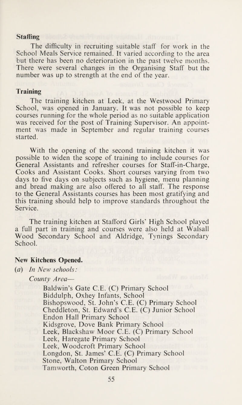 Staffing The difficulty in recruiting suitable staff for work in the School Meals Service remained. It varied according to the area but there has been no deterioration in the past twelve months. There were several changes in the Organising Staff but the number was up to strength at the end of the year. Training The training kitchen at Leek, at the Westwood Primary School, was opened in January. It was not possible to keep courses running for the whole period as no suitable application was received for the post of Training Supervisor. An appoint¬ ment was made in September and regular training courses started. With the opening of the second training kitchen it was possible to widen the scope of training to include courses for General Assistants and refresher courses for Staff-in-Charge, Cooks and Assistant Cooks. Short courses varying from two days to five days on subjects such as hygiene, menu planning and bread making are also offered to all staff. The response to the General Assistants courses has been most gratifying and this training should help to improve standards throughout the Service. The training kitchen at Stafford Girls’ High School played a full part in training and courses were also held at Walsall Wood Secondary School and Aldridge, Tynings Secondary School. New Kitchens Opened. {a) In New schools: County Area— Baldwin’s Gate C.E. (C) Primary School Biddulph, Oxhey Infants, School Bishopswood, St. John’s C.E. (C) Primary School Cheddleton, St. Edward’s C.E. (C) Junior School Endon Hall Primary School Kidsgrove, Dove Bank Primary School Leek, Blackshaw Moor C.E. (C) Primary School Leek, Haregate Primary School Leek, Woodcroft Primary School Longdon, St. James’ C.E. (C) Primary School Stone, Walton Primary School Tamworth, Coton Green Primary School
