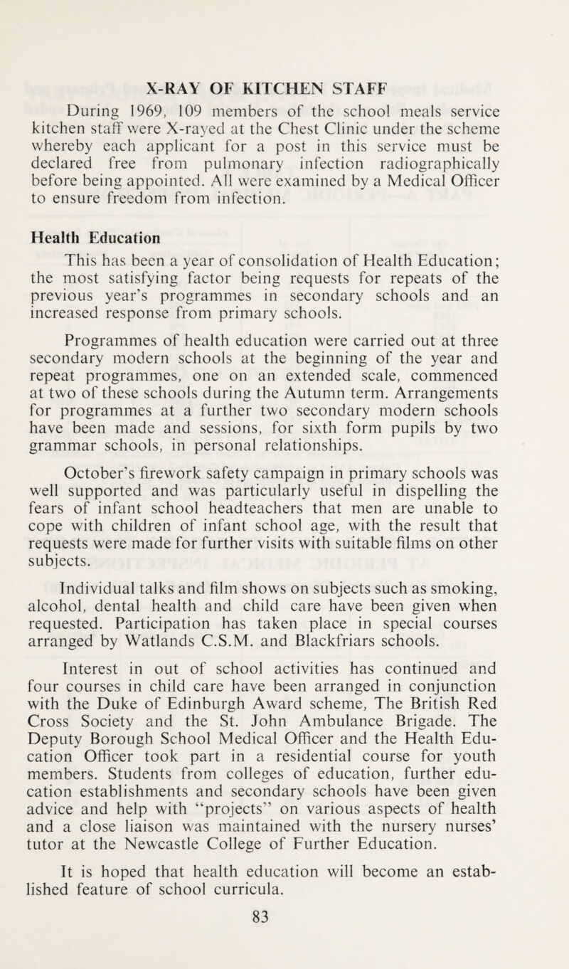 X-RAY OF KITCHEN STAFF During 1969, 109 members of the school meals service kitchen stall were X-rayed at the Chest Clinic under the scheme whereby each applicant for a post in this service must be declared free from pulmonary infection radiographically before being appointed. All were examined by a Medical Officer to ensure freedom from infection. Health Education This has been a year of consolidation of Health Education; the most satisfying factor being requests for repeats of the previous year’s programmes in secondary schools and an increased response from primary schools. Programmes of health education were carried out at three secondary modern schools at the beginning of the year and repeat programmes, one on an extended scale, commenced at two of these schools during the Autumn term. Arrangements for programmes at a further two secondary modern schools have been made and sessions, for sixth form pupils by two grammar schools, in personal relationships. October’s firework safety campaign in primary schools was well supported and was particularly useful in dispelling the fears of infant school headteachers that men are unable to cope with children of infant school age, with the result that requests were made for further visits with suitable films on other subjects. Individual talks and film shows on subjects such as smoking, alcohol, dental health and child care have been given when requested. Participation has taken place in special courses arranged by Watlands C.S.M. and Blackfriars schools. Interest in out of school activities has continued and four courses in child care have been arranged in conjunction with the Duke of Edinburgh Award scheme, The British Red Cross Society and the St. John Ambulance Brigade. The Deputy Borough School Medical Officer and the Health Edu¬ cation Officer took part in a residential course for youth members. Students from colleges of education, further edu¬ cation establishments and secondary schools have been given advice and help with “projects” on various aspects of health and a close liaison was maintained with the nursery nurses’ tutor at the Newcastle College of Further Education. It is hoped that health education will become an estab¬ lished feature of school curricula.