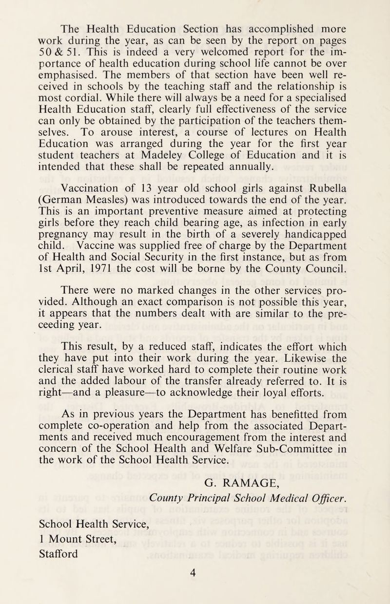 The Health Education Section has accomplished more work during the year, as can be seen by the report on pages 50&51. This is indeed a very welcomed report for the im¬ portance of health education during school life cannot be over emphasised. The members of that section have been well re¬ ceived in schools by the teaching staff and the relationship is most cordial. While there will always be a need for a specialised Health Education staff, clearly full effectiveness of the service can only be obtained by the participation of the teachers them¬ selves. To arouse interest, a course of lectures on Health Education was arranged during the year for the first year student teachers at Madeley College of Education and it is intended that these shall be repeated annually. Vaccination of 13 year old school girls against Rubella (German Measles) was introduced towards the end of the year. This is an important preventive measure aimed at protecting girls before they reach child bearing age, as infection in early pregnancy may result in the birth of a severely handicapped child. Vaccine was supplied free of charge by the Department of Health and Social Security in the first instance, but as from 1st April, 1971 the cost will be borne by the County Council. There were no marked changes in the other services pro¬ vided. Although an exact comparison is not possible this year, it appears that the numbers dealt with are similar to the pre- ceeding year. This result, by a reduced staff, indicates the effort which they have put into their work during the year. Likewise the clerical staff have worked hard to complete their routine work and the added labour of the transfer already referred to. It is right—and a pleasure—to acknowledge their loyal efforts. As in previous years the Department has benefitted from complete co-operation and help from the associated Depart¬ ments and received much encouragement from the interest and concern of the School Health and Welfare Sub-Committee in the work of the School Health Service. G. RAMAGE, County Principal School Medical Officer. School Health Service, 1 Mount Street, Stafford