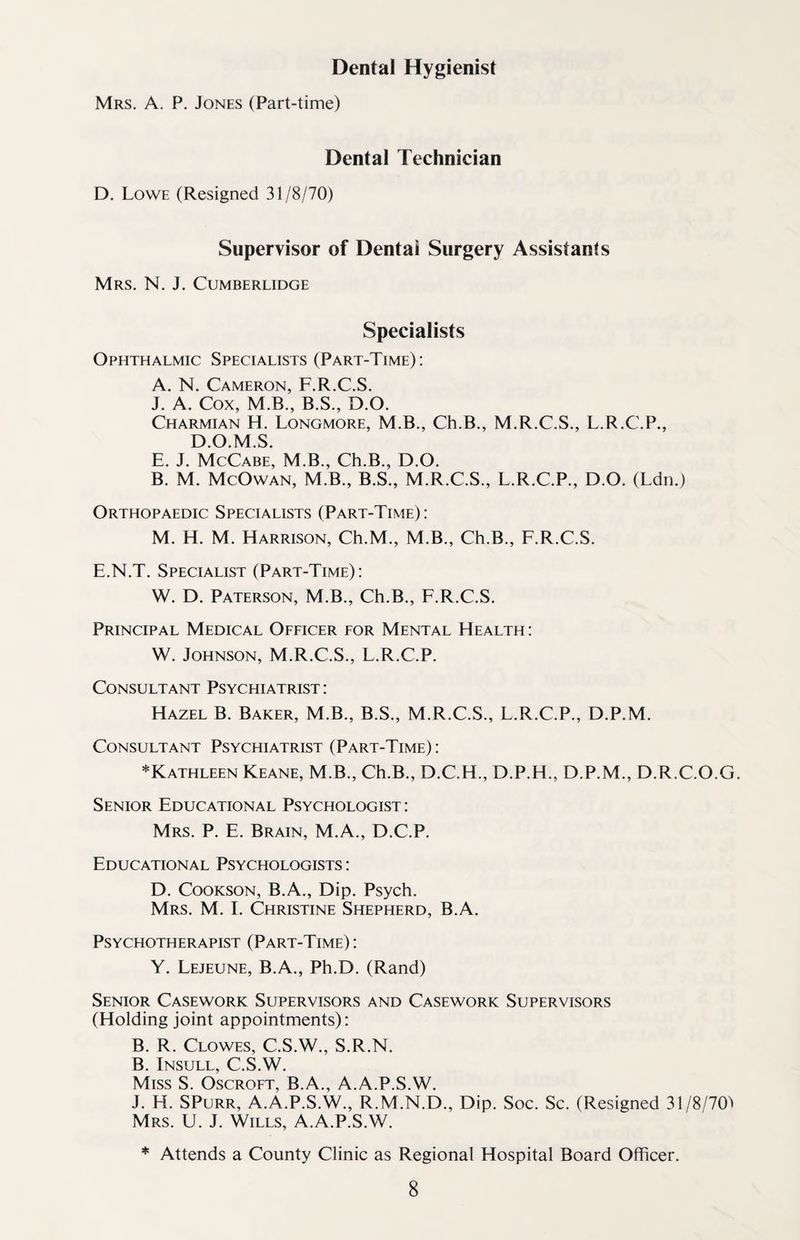 Dental Hygienist Mrs. A. P. Jones (Part-time) Dental Technician D. Lowe (Resigned 31/8/70) Supervisor of Dentai Surgery Assistants Mrs. N. J. Cumberlidge Specialists Ophthalmic Specialists (Part-Time): A. N. Cameron, F.R.C.S. J. A. Cox, M.B., B.S., D.O. Charmian H. Longmore, M.B., Ch.B., M.R.C.S., L.R.C.P., D.O.M.S. E. J. McCabe, M.B., Ch.B., D.O. B. M. McOwan, M.B., B.S., M.R.C.S., L.R.C.P., D.O. (Ldn.) Orthopaedic Specialists (Part-Time): M. H. M. Harrison, Ch.M., M.B., Ch.B., F.R.C.S. E.N.T. Specialist (Part-Time): W. D. Paterson, M.B., Ch.B., F.R.C.S. Principal Medical Officer for Mental Health : W. Johnson, M.R.C.S., L.R.C.P. Consultant Psychiatrist : Hazel B. Baker, M.B., B.S., M.R.C.S., L.R.C.P., D.P.M. Consultant Psychiatrist (Part-Time): ^Kathleen Keane, M.B., Ch.B., D.C.H., D.P.H., D.P.M., D.R.C.O.G. Senior Educational Psychologist: Mrs. P. E. Brain, M.A., D.C.P. Educational Psychologists : D. Cookson, B.A., Dip. Psych. Mrs. M. I. Christine Shepherd, B.A. Psychotherapist (Part-Time): Y. Lejeune, B.A., Ph.D. (Rand) Senior Casework Supervisors and Casework Supervisors (Holding joint appointments): B. R. Clowes, C.S.W., S.R.N. B. Insull, C.S.W. Miss S. Oscroft, B.A., A.A.P.S.W. J. H. SPurr, A.A.P.S.W., R.M.N.D., Dip. Soc. Sc. (Resigned 31/8/701 Mrs. U. J. Wills, A.A.P.S.W. * Attends a County Clinic as Regional Hospital Board Officer.
