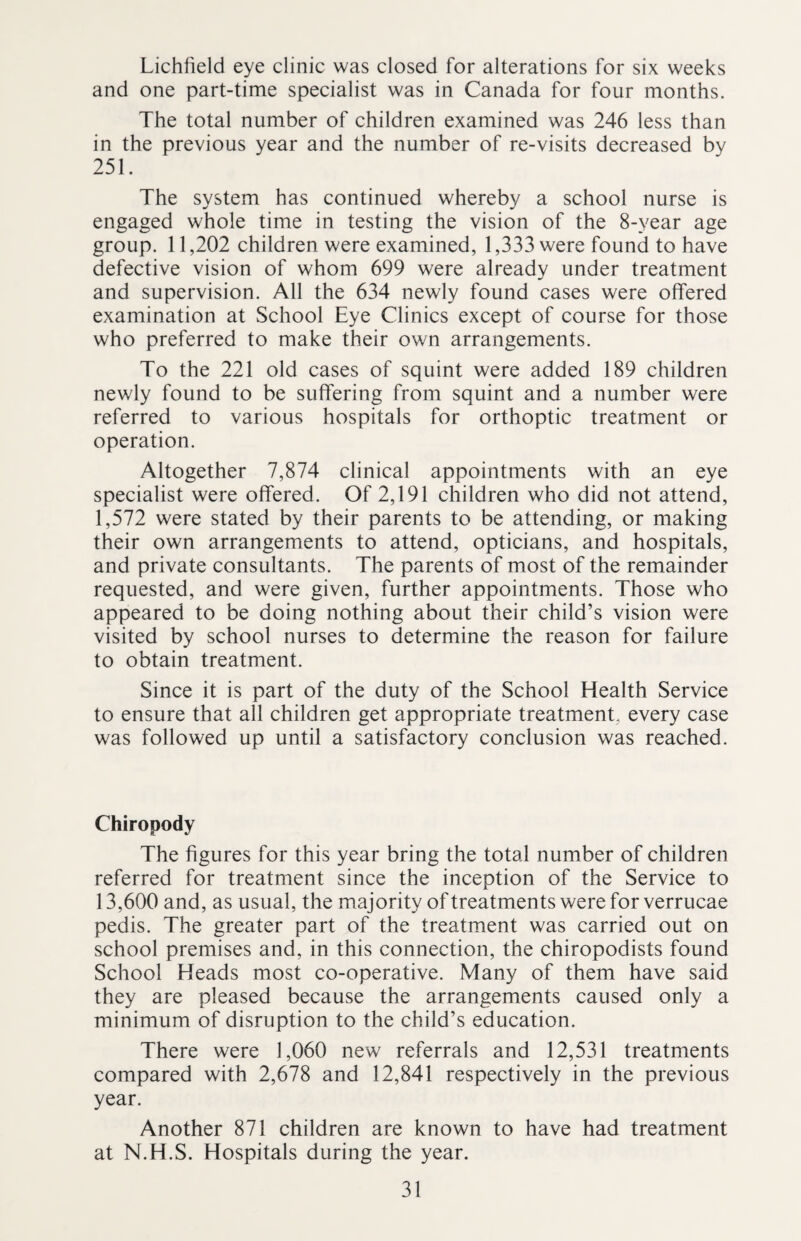 Lichfield eye clinic was closed for alterations for six weeks and one part-time specialist was in Canada for four months. The total number of children examined was 246 less than in the previous year and the number of re-visits decreased by 251. The system has continued whereby a school nurse is engaged whole time in testing the vision of the 8-year age group. 11,202 children were examined, 1,333 were found to have defective vision of whom 699 were already under treatment and supervision. All the 634 newly found cases were offered examination at School Eye Clinics except of course for those who preferred to make their own arrangements. To the 221 old cases of squint were added 189 children newly found to be suffering from squint and a number were referred to various hospitals for orthoptic treatment or operation. Altogether 7,874 clinical appointments with an eye specialist were offered. Of 2,191 children who did not attend, 1,572 were stated by their parents to be attending, or making their own arrangements to attend, opticians, and hospitals, and private consultants. The parents of most of the remainder requested, and were given, further appointments. Those who appeared to be doing nothing about their child’s vision were visited by school nurses to determine the reason for failure to obtain treatment. Since it is part of the duty of the School Health Service to ensure that all children get appropriate treatment, every case was followed up until a satisfactory conclusion was reached. Chiropody The figures for this year bring the total number of children referred for treatment since the inception of the Service to 13,600 and, as usual, the majority of treatments were for verrucae pedis. The greater part of the treatment was carried out on school premises and, in this connection, the chiropodists found School Heads most co-operative. Many of them have said they are pleased because the arrangements caused only a minimum of disruption to the child’s education. There were 1,060 new referrals and 12,531 treatments compared with 2,678 and 12,841 respectively in the previous year. Another 871 children are known to have had treatment at N.H.S. Hospitals during the year.
