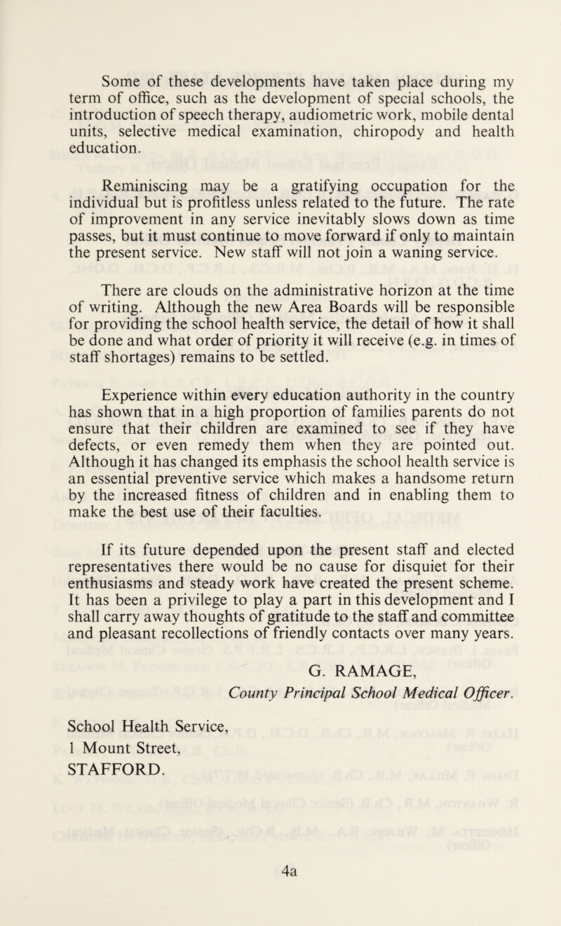 Some of these developments have taken place during my term of office, such as the development of special schools, the introduction of speech therapy, audiometric work, mobile dental units, selective medical examination, chiropody and health education. Reminiscing may be a gratifying occupation for the individual but is profitless unless related to the future. The rate of improvement in any service inevitably slows down as time passes, but it must continue to move forward if only to maintain the present service. New staff will not join a waning service. There are clouds on the administrative horizon at the time of writing. Although the new Area Boards will be responsible for providing the school health service, the detail of how it shall be done and what order of priority it will receive (e.g. in times of staff shortages) remains to be settled. Experience within every education authority in the country has shown that in a high proportion of families parents do not ensure that their children are examined to see if they have defects, or even remedy them when they are pointed out. Although it has changed its emphasis the school health service is an essential preventive service which makes a handsome return by the increased fitness of children and in enabling them to make the best use of their faculties. If its future depended upon the present staff and elected representatives there would be no cause for disquiet for their enthusiasms and steady work have created the present scheme. It has been a privilege to play a part in this development and I shall carry away thoughts of gratitude to the staff and committee and pleasant recollections of friendly contacts over many years. G. RAMAGE, County Principal School Medical Officer. School Health Service, 1 Mount Street, STAFFORD. 4a