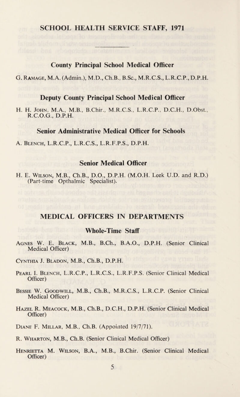 SCHOOL HEALTH SERVICE STAFF, 1971 County Principal School Medical Officer G. Ramage, M.A. (Admin.), M.D., Ch.B., B.Sc., M.R.C.S., L.R.C.P., D.P.H. Deputy County Principal School Medical Officer H. H. John, M.A., M.B., B.Chir., M.R.C.S., L.R.C.P., D.C.H., D.Obst., R.C.O.G., D.P.H. Senior Administrative Medical Officer for Schools A. Blench, L.R.C.P., L.R.C.S., L.R.F.P.S., D.P.H. Senior Medical Officer H. E. Wilson, M.B., Ch.B., D.O., D.P.H. (M.O.H. Leek U.D. and R.D.) (Part-time Opthalmic Specialist). MEDICAL OFFICERS IN DEPARTMENTS Whole-Time Staff Agnes W. E. Black, M.B., B.Ch., B.A.O., D.P.H. (Senior Clinical Medical Officer) Cynthia J. Bladon, M.B., Ch.B., D.P.H. Pearl I. Blench, L.R.C.P., L.R.C.S., L.R.F.P.S. (Senior Clinical Medical Officer) Bessie W. Goodwill, M.B., Ch.B., M.R.C.S., L.R.C.P. (Senior Clinical Medical Officer) Hazel R. Meacock, M.B., Ch.B., D.C.H., D.P.H. (Senior Clinical Medical Officer) Diane F. Millar, M.B., Ch.B. (Appointed 19/7/71). R. Wharton, M.B., Ch.B. (Senior Clinical Medical Officer) Henrietta M. Wilson, B.A., M.B., B.Chir. (Senior Clinical Medical Officer)