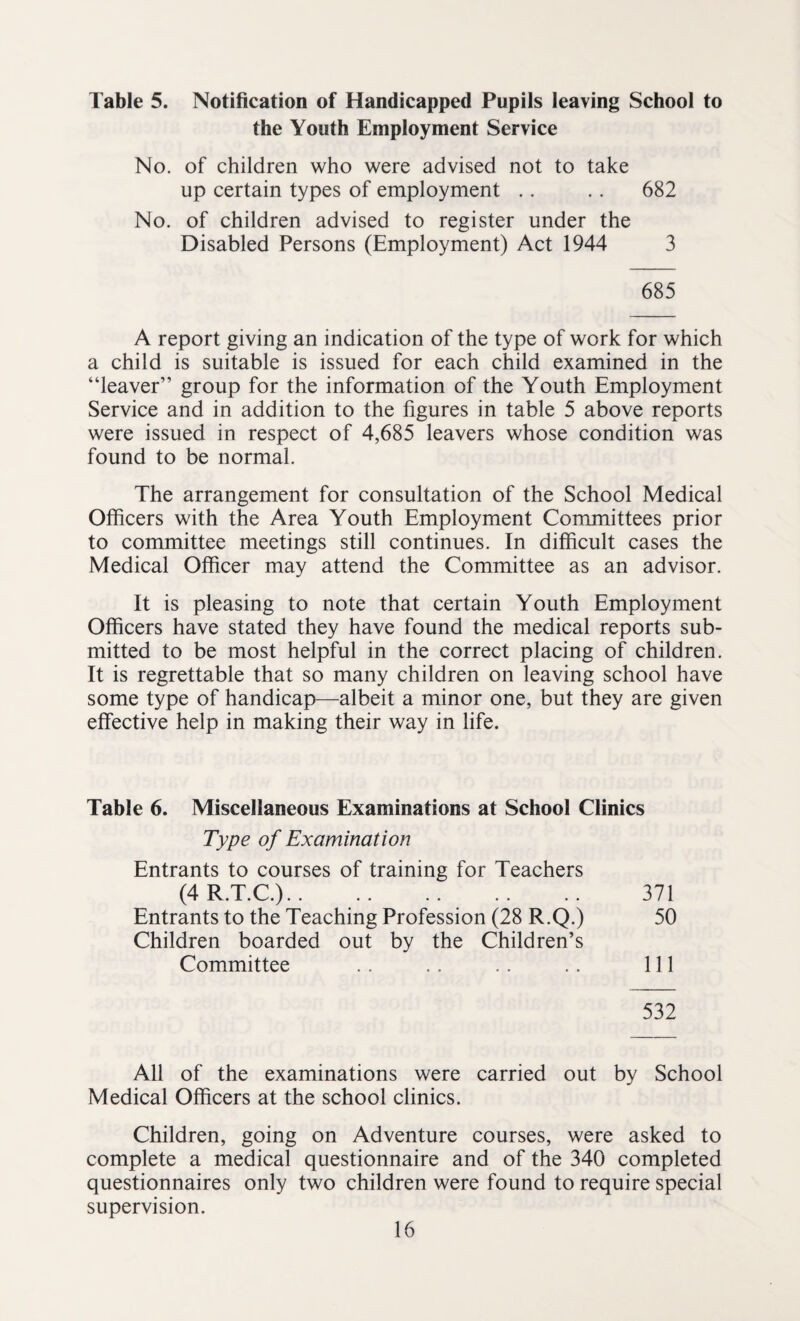 Table 5. Notification of Handicapped Pupils leaving School to the Youth Employment Service No. of children who were advised not to take up certain types of employment .. .. 682 No. of children advised to register under the Disabled Persons (Employment) Act 1944 3 685 A report giving an indication of the type of work for which a child is suitable is issued for each child examined in the “leaver” group for the information of the Youth Employment Service and in addition to the figures in table 5 above reports were issued in respect of 4,685 leavers whose condition was found to be normal. The arrangement for consultation of the School Medical Officers with the Area Youth Employment Committees prior to committee meetings still continues. In difficult cases the Medical Officer may attend the Committee as an advisor. It is pleasing to note that certain Youth Employment Officers have stated they have found the medical reports sub¬ mitted to be most helpful in the correct placing of children. It is regrettable that so many children on leaving school have some type of handicap—albeit a minor one, but they are given effective help in making their way in life. Table 6. Miscellaneous Examinations at School Clinics Type of Examination Entrants to courses of training for Teachers (4R.T.C.). 371 Entrants to the Teaching Profession (28 R.Q.) 50 Children boarded out by the Children’s Committee .. .. .. .. Ill 532 All of the examinations were carried out by School Medical Officers at the school clinics. Children, going on Adventure courses, were asked to complete a medical questionnaire and of the 340 completed questionnaires only two children were found to require special supervision.