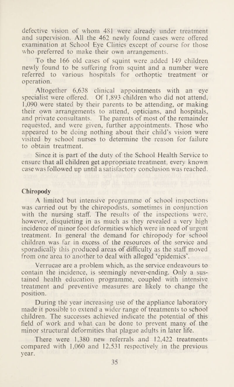 defective vision of whom 481 were already under treatment and supervision. All the 462 newly found cases were offered examination at School Eye Clinics except of course for those who preferred to make their own arrangements. To the 166 old cases of squint were added 149 children newly found to be suffering from squint and a number were referred to various hospitals for orthoptic treatment or operation. Altogether 6,638 clinical appointments with an eye specialist were offered. Of 1,893 children who did not attend, 1,090 were stated by their parents to be attending, or making their own arrangements to attend, opticians, and hospitals, and private consultants. The parents of most of the remainder requested, and were given, further appointments. Those who appeared to be doing nothing about their child’s vision were visited by school nurses to determine the reason for failure to obtain treatment. Since it is part of the duty of the School Health Service to ensure that all children get appropriate treatment, every known case was followed up until a satisfactory conclusion was reached. Chiropody A limited but intensive programme of school inspections was carried out by the chiropodists, sometimes in conjunction with the nursing staff. The results of the inspections were, however, disquieting in as much as they revealed a very high incidence of minor foot deformities which were in need of urgent treatment. In general the demand for chiropody for school children was far in excess of the resources of the service and sporadically this produced areas of difficulty as the staff moved from one area to another to deal with alleged ‘epidemics’. Verrucae are a problem which, as the service endeavours to contain the incidence, is seemingly never-ending. Only a sus¬ tained health education programme, coupled with intensive treatment and preventive measures are likely to change the position. During the year increasing use of the appliance laboratory made it possible to extend a wider range of treatments to school children. The successes achieved indicate the potential of this field of work and what can be done to prevent many of the minor structural deformities that plague adults in later life. There were 1,380 new referrals and 12,422 treatments compared with 1,060 and 12,531 respectively in the previous year.