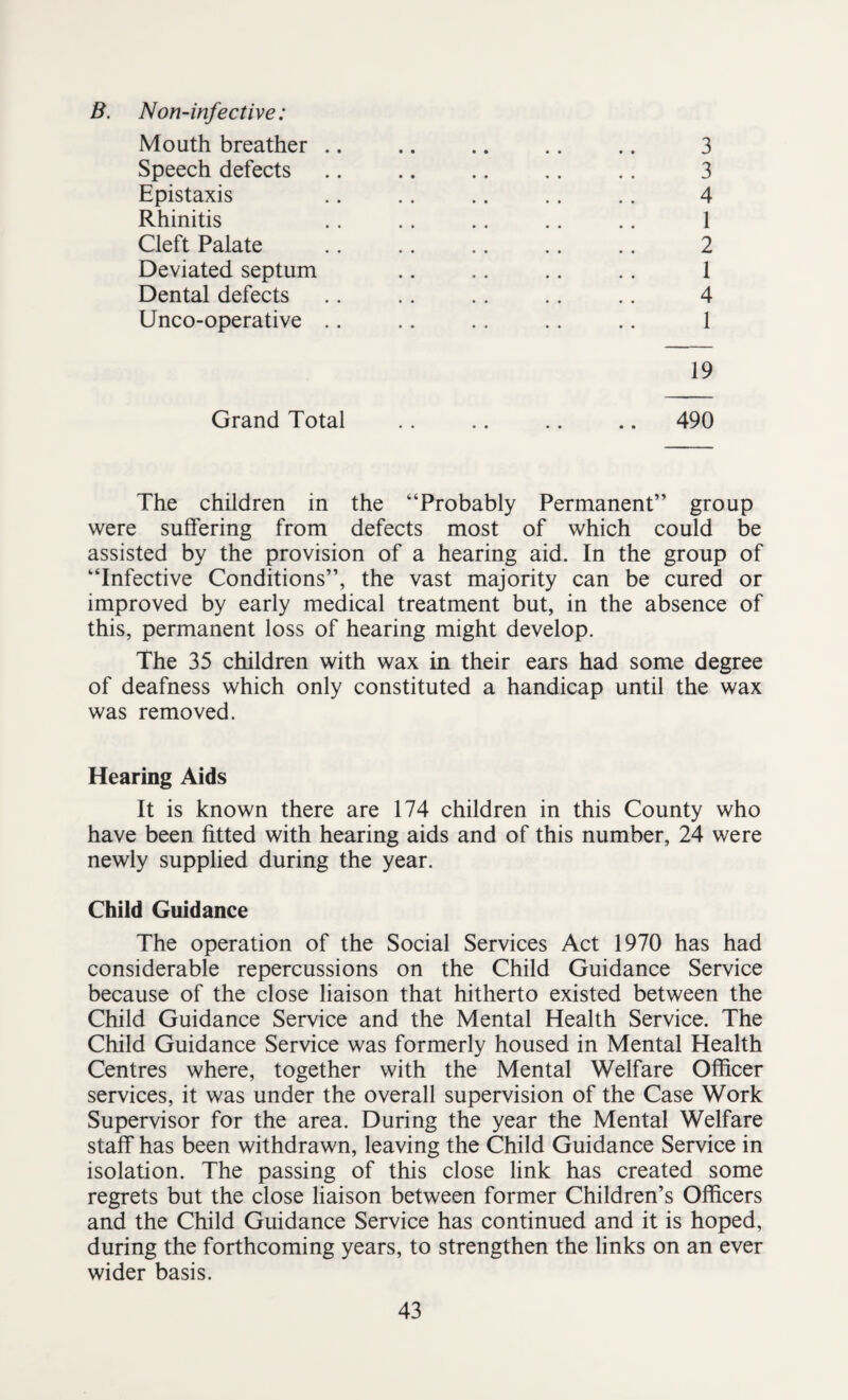 B. Non-infective: Mouth breather .. Speech defects Epistaxis Rhinitis Cleft Palate Deviated septum Dental defects Unco-operative .. Grand Total 3 3 4 1 2 1 4 1 19 490 The children in the “Probably Permanent” group were suffering from defects most of which could be assisted by the provision of a hearing aid. In the group of “Infective Conditions”, the vast majority can be cured or improved by early medical treatment but, in the absence of this, permanent loss of hearing might develop. The 35 children with wax in their ears had some degree of deafness which only constituted a handicap until the wax was removed. Hearing Aids It is known there are 174 children in this County who have been fitted with hearing aids and of this number, 24 were newly supplied during the year. Child Guidance The operation of the Social Services Act 1970 has had considerable repercussions on the Child Guidance Service because of the close liaison that hitherto existed between the Child Guidance Service and the Mental Health Service. The Child Guidance Service was formerly housed in Mental Health Centres where, together with the Mental Welfare Officer services, it was under the overall supervision of the Case Work Supervisor for the area. During the year the Mental Welfare staff has been withdrawn, leaving the Child Guidance Service in isolation. The passing of this close link has created some regrets but the close liaison between former Children’s Officers and the Child Guidance Service has continued and it is hoped, during the forthcoming years, to strengthen the links on an ever wider basis.