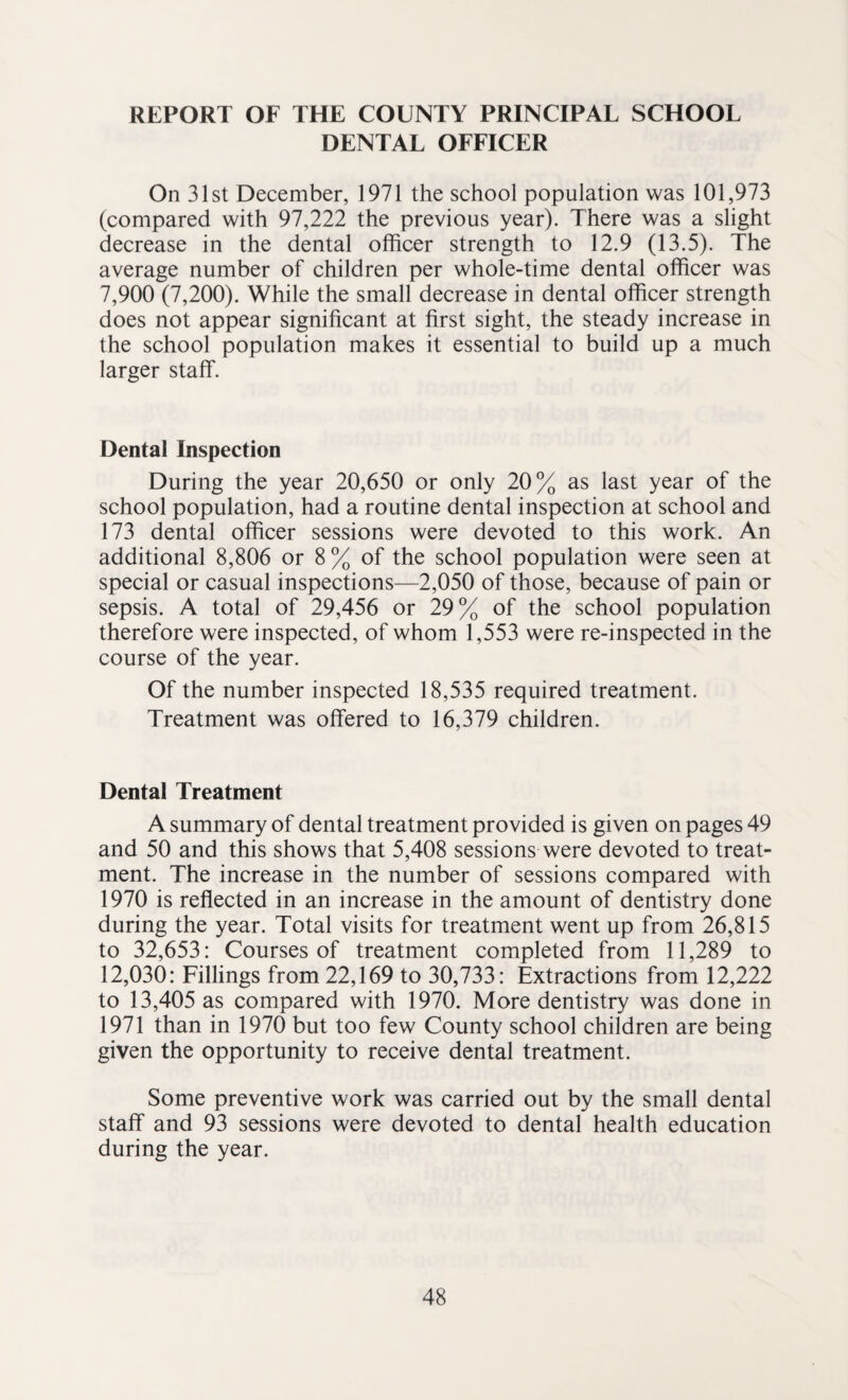 REPORT OF THE COUNTY PRINCIPAL SCHOOL DENTAL OFFICER On 31st December, 1971 the school population was 101,973 (compared with 97,222 the previous year). There was a slight decrease in the dental officer strength to 12.9 (13.5). The average number of children per whole-time dental officer was 7,900 (7,200). While the small decrease in dental officer strength does not appear significant at first sight, the steady increase in the school population makes it essential to build up a much larger staff. Dental Inspection During the year 20,650 or only 20% as last year of the school population, had a routine dental inspection at school and 173 dental officer sessions were devoted to this work. An additional 8,806 or 8% of the school population were seen at special or casual inspections—2,050 of those, because of pain or sepsis. A total of 29,456 or 29% of the school population therefore were inspected, of whom 1,553 were re-inspected in the course of the year. Of the number inspected 18,535 required treatment. Treatment was offered to 16,379 children. Dental Treatment A summary of dental treatment provided is given on pages 49 and 50 and this shows that 5,408 sessions were devoted to treat¬ ment. The increase in the number of sessions compared with 1970 is reflected in an increase in the amount of dentistry done during the year. Total visits for treatment went up from 26,815 to 32,653: Courses of treatment completed from 11,289 to 12,030: Fillings from 22,169 to 30,733: Extractions from 12,222 to 13,405 as compared with 1970. More dentistry was done in 1971 than in 1970 but too few County school children are being given the opportunity to receive dental treatment. Some preventive work was carried out by the small dental staff and 93 sessions were devoted to dental health education during the year.