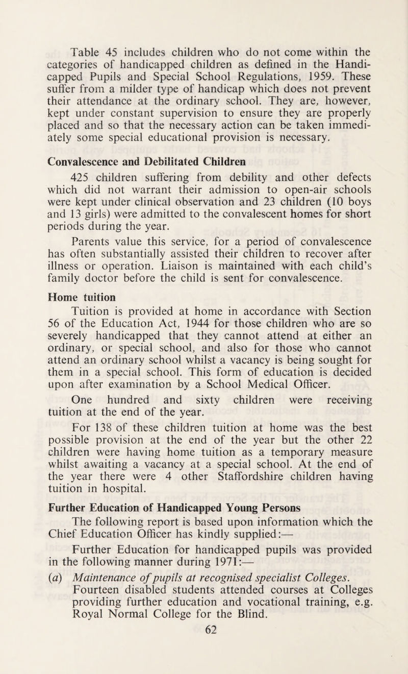 Table 45 includes children who do not come within the categories of handicapped children as defined in the Handi¬ capped Pupils and Special School Regulations, 1959. These suffer from a milder type of handicap which does not prevent their attendance at the ordinary school. They are, however, kept under constant supervision to ensure they are properly placed and so that the necessary action can be taken immedi¬ ately some special educational provision is necessary. Convalescence and Debilitated Children 425 children suffering from debility and other defects which did not warrant their admission to open-air schools were kept under clinical observation and 23 children (10 boys and 13 girls) were admitted to the convalescent homes for short periods during the year. Parents value this service, for a period of convalescence has often substantially assisted their children to recover after illness or operation. Liaison is maintained with each child’s family doctor before the child is sent for convalescence. Home tuition Tuition is provided at home in accordance with Section 56 of the Education Act, 1944 for those children who are so severely handicapped that they cannot attend at either an ordinary, or special school, and also for those who cannot attend an ordinary school whilst a vacancy is being sought for them in a special school. This form of education is decided upon after examination by a School Medical Officer. One hundred and sixty children were receiving tuition at the end of the year. For 138 of these children tuition at home was the best possible provision at the end of the year but the other 22 children were having home tuition as a temporary measure whilst awaiting a vacancy at a special school. At the end of the year there were 4 other Staffordshire children having tuition in hospital. Further Education of Handicapped Young Persons The following report is based upon information which the Chief Education Officer has kindly supplied:— Further Education for handicapped pupils was provided in the following manner during 1971:— (a) Maintenance of pupils at recognised specialist Colleges. Fourteen disabled students attended courses at Colleges providing further education and vocational training, e.g. Royal Normal College for the Blind.