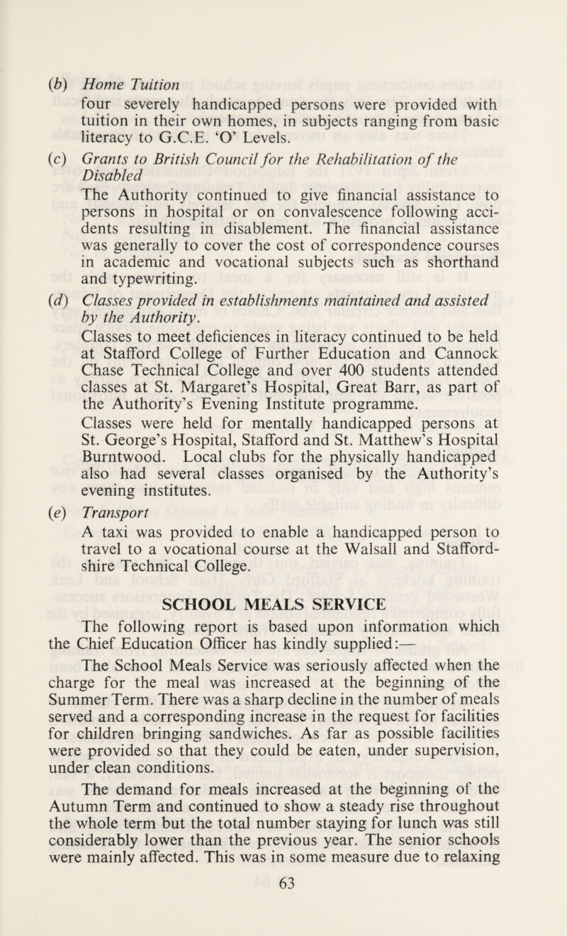 (b) Home Tuition four severely handicapped persons were provided with tuition in their own homes, in subjects ranging from basic literacy to G.C.E. ‘O’ Levels. (c) Grants to British Council for the Rehabilitation of the Disabled The Authority continued to give financial assistance to persons in hospital or on convalescence following acci¬ dents resulting in disablement. The financial assistance was generally to cover the cost of correspondence courses in academic and vocational subjects such as shorthand and typewriting. (d) Classes provided in establishments maintained and assisted by the Authority. Classes to meet deficiences in literacy continued to be held at Stafford College of Further Education and Cannock Chase Technical College and over 400 students attended classes at St. Margaret’s Hospital, Great Barr, as part of the Authority’s Evening Institute programme. Classes were held for mentally handicapped persons at St. George’s Hospital, Stafford and St. Matthew’s Hospital Burntwood. Local clubs for the physically handicapped also had several classes organised by the Authority’s evening institutes. (<e) Transport A taxi was provided to enable a handicapped person to travel to a vocational course at the Walsall and Stafford¬ shire Technical College. SCHOOL MEALS SERVICE The following report is based upon information which the Chief Education Officer has kindly supplied:— The School Meals Service was seriously affected when the charge for the meal was increased at the beginning of the Summer Term. There was a sharp decline in the number of meals served and a corresponding increase in the request for facilities for children bringing sandwiches. As far as possible facilities were provided so that they could be eaten, under supervision, under clean conditions. The demand for meals increased at the beginning of the Autumn Term and continued to show a steady rise throughout the whole term but the total number staying for lunch was still considerably lower than the previous year. The senior schools were mainly affected. This was in some measure due to relaxing