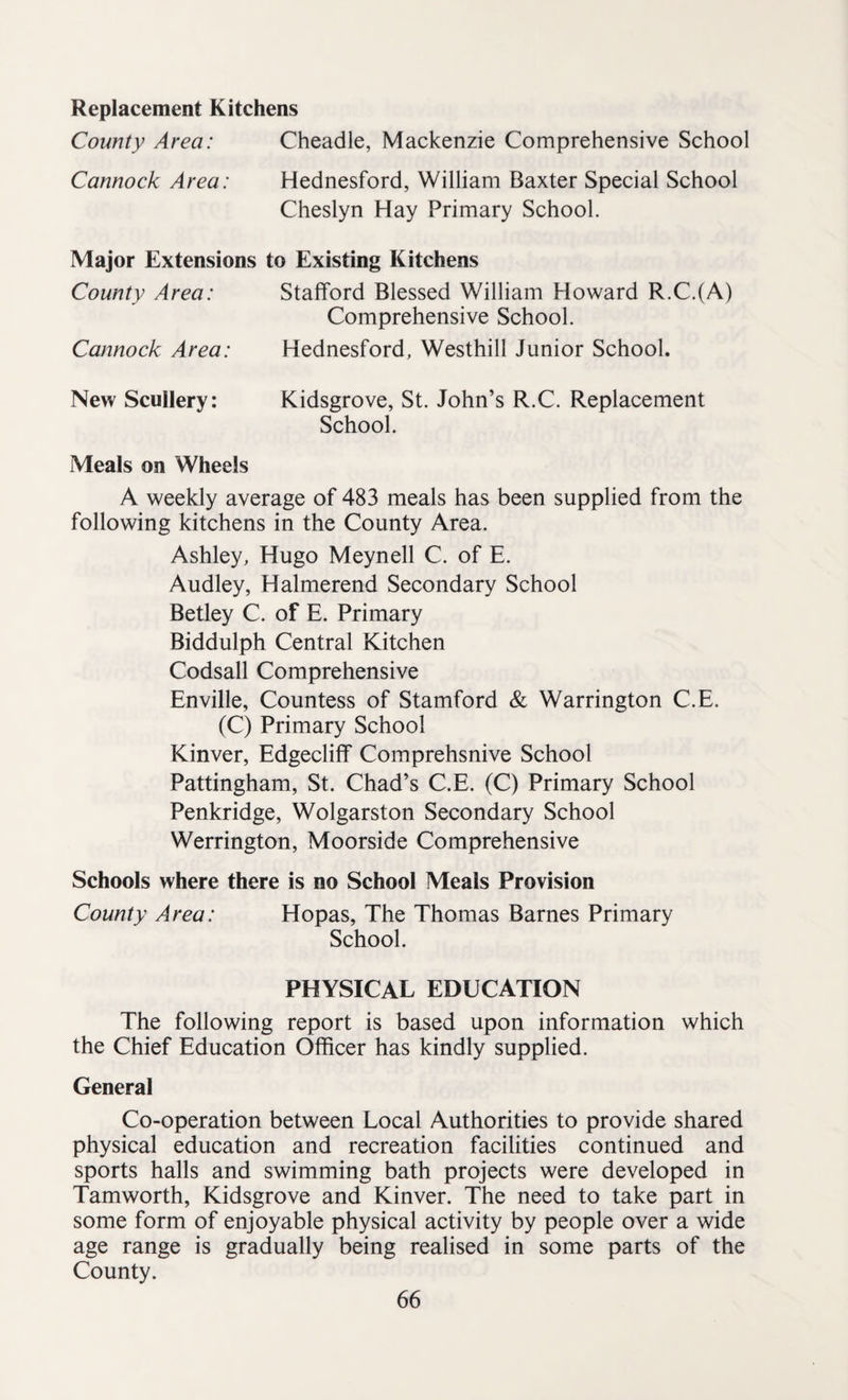 Replacement Kitchens County Area: Cheadle, Mackenzie Comprehensive School Cannock Area: Hednesford, William Baxter Special School Cheslyn Hay Primary School. Major Extensions to Existing Kitchens County Area: Stafford Blessed William Howard R.C.(A) Comprehensive School. Cannock Area: Hednesford, Westhill Junior School. New Scullery: Kidsgrove, St. John’s R.C. Replacement School. Meals on Wheels A weekly average of 483 meals has been supplied from the following kitchens in the County Area. Ashley, Hugo Meynell C. of E. Audley, Halmerend Secondary School Betley C. of E. Primary Biddulph Central Kitchen Codsall Comprehensive Enville, Countess of Stamford & Warrington C.E. (C) Primary School Kinver, Edgecliff Comprehsnive School Pattingham, St. Chad’s C.E. (C) Primary School Penkridge, Wolgarston Secondary School Werrington, Moorside Comprehensive Schools where there is no School Meals Provision County Area: Hopas, The Thomas Barnes Primary School. PHYSICAL EDUCATION The following report is based upon information which the Chief Education Officer has kindly supplied. General Co-operation between Local Authorities to provide shared physical education and recreation facilities continued and sports halls and swimming bath projects were developed in Tamworth, Kidsgrove and Kinver. The need to take part in some form of enjoyable physical activity by people over a wide age range is gradually being realised in some parts of the County.