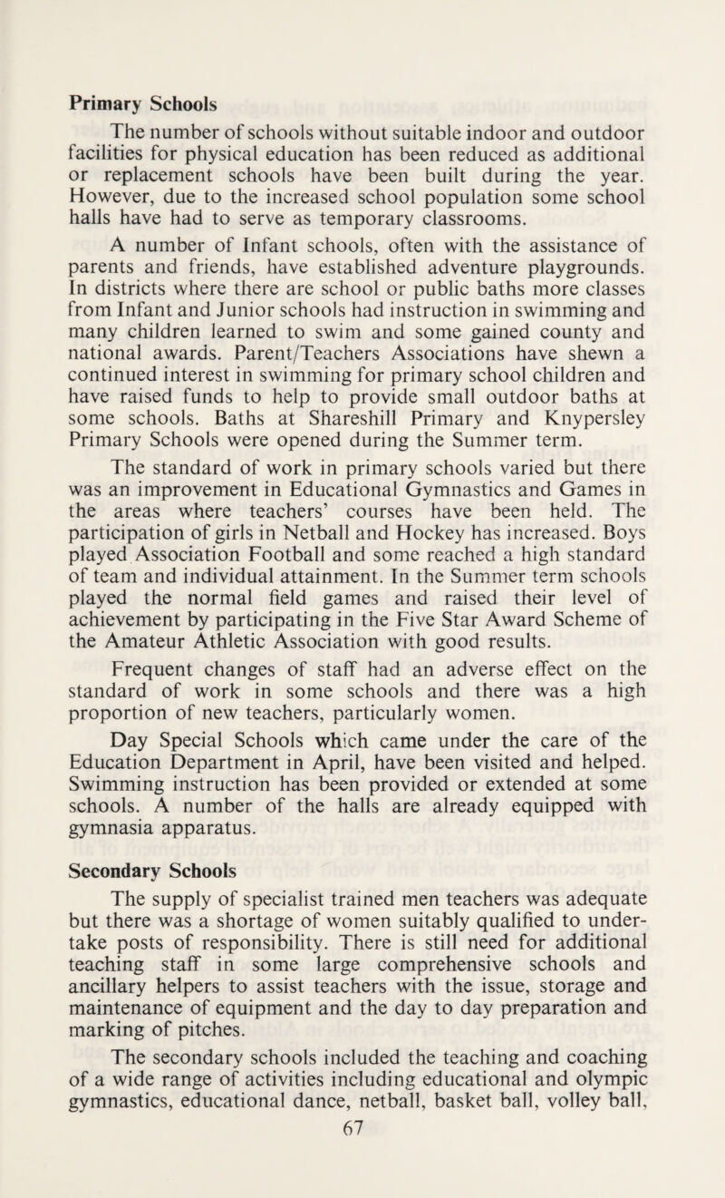 Primary Schools The number of schools without suitable indoor and outdoor facilities for physical education has been reduced as additional or replacement schools have been built during the year. However, due to the increased school population some school halls have had to serve as temporary classrooms. A number of Infant schools, often with the assistance of parents and friends, have established adventure playgrounds. In districts where there are school or public baths more classes from Infant and Junior schools had instruction in swimming and many children learned to swim and some gained county and national awards. Parent/Teachers Associations have shewn a continued interest in swimming for primary school children and have raised funds to help to provide small outdoor baths at some schools. Baths at Shareshill Primary and Knypersley Primary Schools were opened during the Summer term. The standard of work in primary schools varied but there was an improvement in Educational Gymnastics and Games in the areas where teachers’ courses have been held. The participation of girls in Netball and Hockey has increased. Boys played Association Football and some reached a high standard of team and individual attainment. In the Summer term schools played the normal field games and raised their level of achievement by participating in the Five Star Award Scheme of the Amateur Athletic Association with good results. Frequent changes of staff had an adverse effect on the standard of work in some schools and there was a high proportion of new teachers, particularly women. Day Special Schools which came under the care of the Education Department in April, have been visited and helped. Swimming instruction has been provided or extended at some schools. A number of the halls are already equipped with gymnasia apparatus. Secondary Schools The supply of specialist trained men teachers was adequate but there was a shortage of women suitably qualified to under¬ take posts of responsibility. There is still need for additional teaching staff in some large comprehensive schools and ancillary helpers to assist teachers with the issue, storage and maintenance of equipment and the day to day preparation and marking of pitches. The secondary schools included the teaching and coaching of a wide range of activities including educational and Olympic gymnastics, educational dance, netball, basket ball, volley ball,