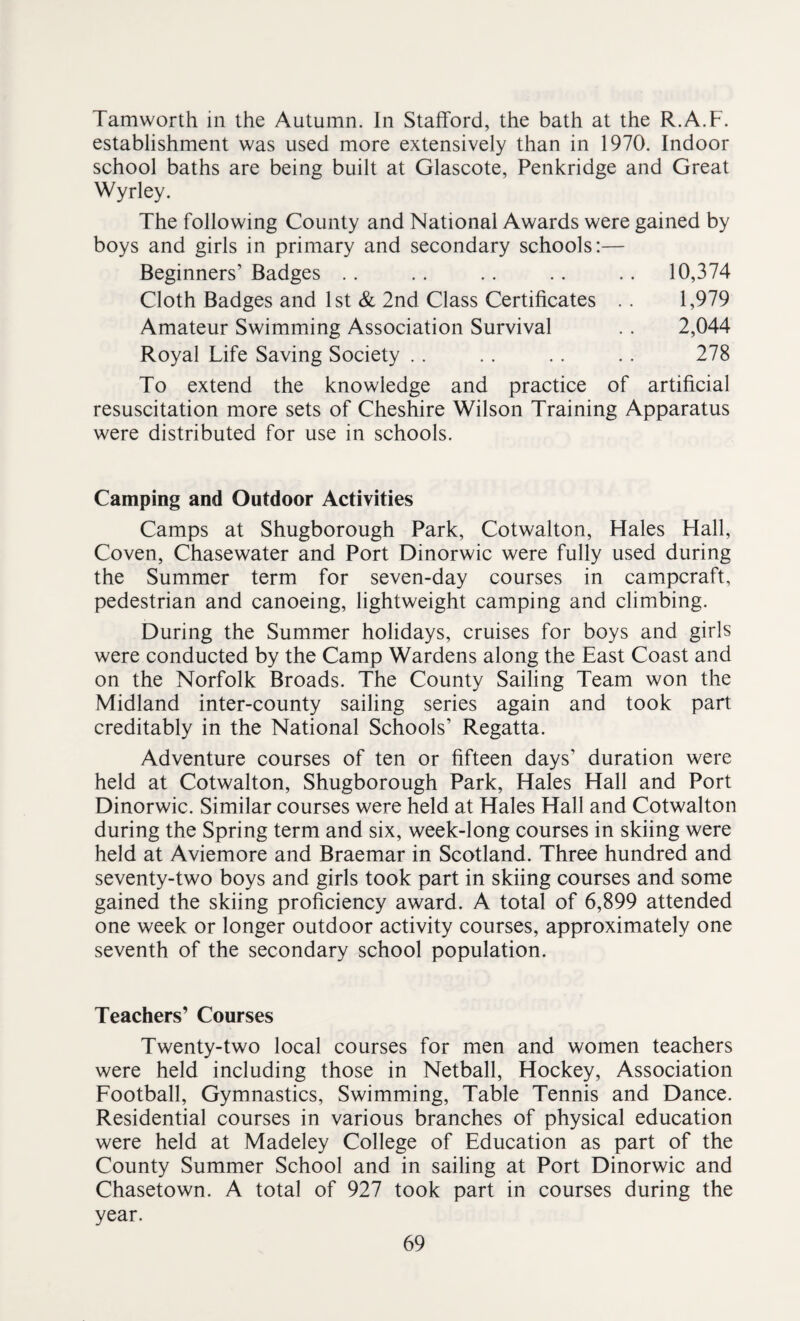 Tamworth in the Autumn. In Stafford, the bath at the R.A.F. establishment was used more extensively than in 1970. Indoor school baths are being built at Glascote, Penkridge and Great Wyrley. The following County and National Awards were gained by boys and girls in primary and secondary schools:— Beginners’ Badges .. .. .. .. .. 10,374 Cloth Badges and 1st & 2nd Class Certificates .. 1,979 Amateur Swimming Association Survival .. 2,044 Royal Life Saving Society . . . . . . . . 278 To extend the knowledge and practice of artificial resuscitation more sets of Cheshire Wilson Training Apparatus were distributed for use in schools. Camping and Outdoor Activities Camps at Shugborough Park, Cotwalton, Hales Hall, Coven, Chasewater and Port Dinorwic were fully used during the Summer term for seven-day courses in campcraft, pedestrian and canoeing, lightweight camping and climbing. During the Summer holidays, cruises for boys and girls were conducted by the Camp Wardens along the East Coast and on the Norfolk Broads. The County Sailing Team won the Midland inter-county sailing series again and took part creditably in the National Schools’ Regatta. Adventure courses of ten or fifteen days’ duration were held at Cotwalton, Shugborough Park, Hales Hall and Port Dinorwic. Similar courses were held at Hales Hall and Cotwalton during the Spring term and six, week-long courses in skiing were held at Aviemore and Braemar in Scotland. Three hundred and seventy-two boys and girls took part in skiing courses and some gained the skiing proficiency award. A total of 6,899 attended one week or longer outdoor activity courses, approximately one seventh of the secondary school population. Teachers’ Courses Twenty-two local courses for men and women teachers were held including those in Netball, Hockey, Association Football, Gymnastics, Swimming, Table Tennis and Dance. Residential courses in various branches of physical education were held at Madeley College of Education as part of the County Summer School and in sailing at Port Dinorwic and Chasetown. A total of 927 took part in courses during the year.