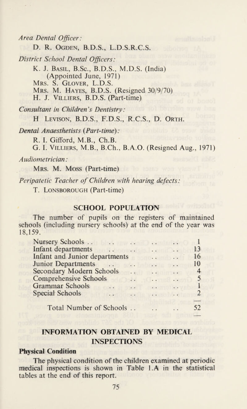 Area Dental Officer: D. R. Ogden, B.D.S., L.D.S.R.C.S. District School Dental Officers: K. J. Basil, B.Sc., B.D.S., M.D.S. (India) (Appointed June, 1971) Mrs. S. Glover, L.D.S. Mrs. M. Hayes, B.D.S. (Resigned 30/9/70) H. J. Villiers, B.D.S. (Part-time) Consultant in Children's Dentistry: H Levison, B.D.S., F.D.S., R.C.S., D. Orth. Dental Anaesthetists (Part-time): R. I. Gifford, M.B., Ch.B. G. I. Villiers, M.B., B.Ch., B.A.O. (Resigned Aug., 1971) Audiometrician: Mrs. M. Moss (Part-time) Peripatetic Teacher of Children with hearing defects: T. Lonsborough (Part-time) SCHOOL POPULATION The number of pupils on the registers of maintained schools (including nursery schools) at the end of the year was 18,159. Nursery Schools .. .. .. .. .. 1 Infant departments .. .. .. .. 13 Infant and Junior departments .. .. 16 Junior Departments .. .. .. .. 10 Secondary Modern Schools .. .. .. 4 Comprehensive Schools .. .. .. 5 Grammar Schools .. .. .. .. 1 Special Schools .. .. .. .. 2 Total Number of Schools .. .. .. 52 INFORMATION OBTAINED BY MEDICAL INSPECTIONS Physical Condition The physical condition of the children examined at periodic medical inspections is shown in Table l.A in the statistical tables at the end of this report.