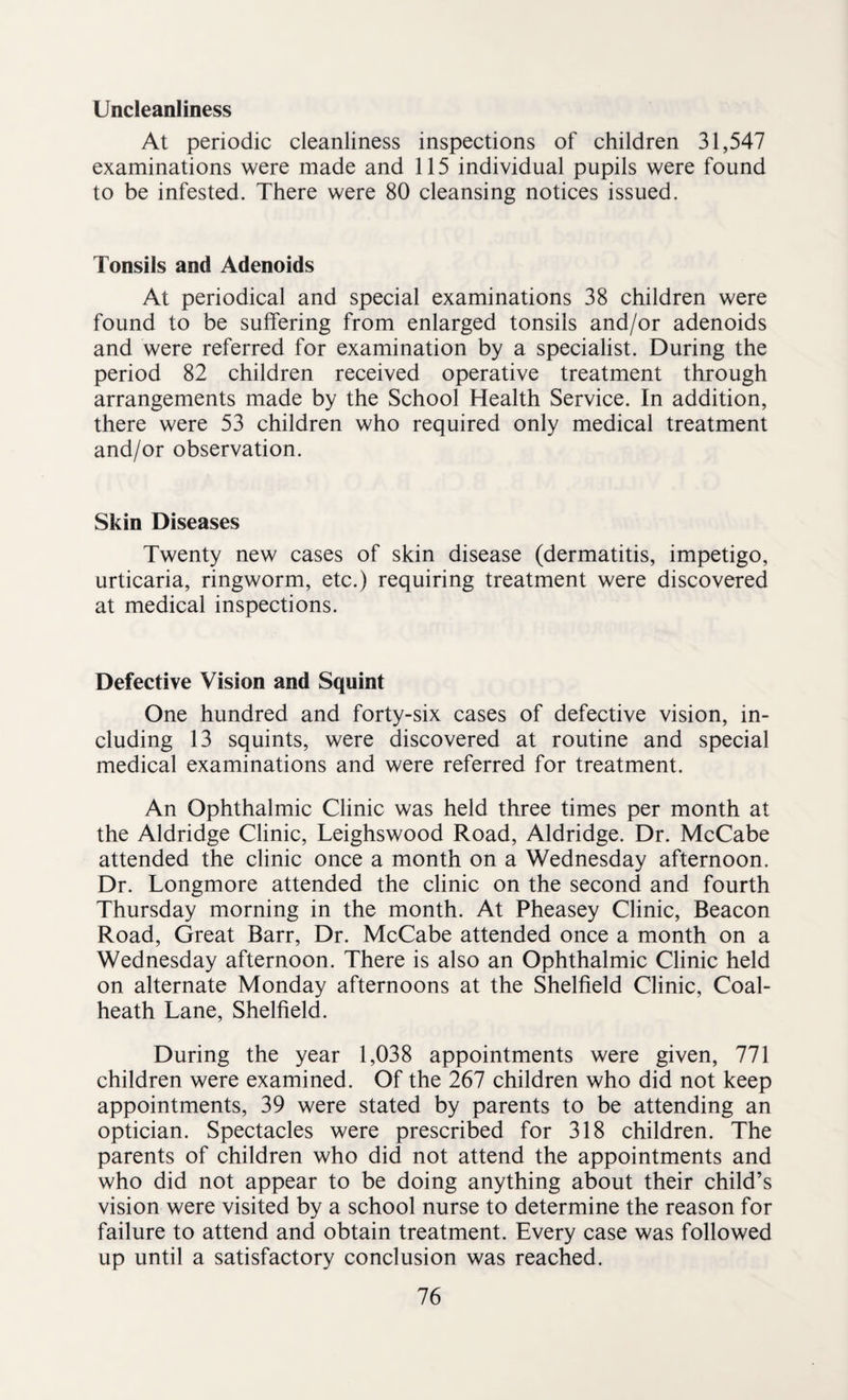 Uncleanliness At periodic cleanliness inspections of children 31,547 examinations were made and 115 individual pupils were found to be infested. There were 80 cleansing notices issued. Tonsils and Adenoids At periodical and special examinations 38 children were found to be suffering from enlarged tonsils and/or adenoids and were referred for examination by a specialist. During the period 82 children received operative treatment through arrangements made by the School Health Service. In addition, there were 53 children who required only medical treatment and/or observation. Skin Diseases Twenty new cases of skin disease (dermatitis, impetigo, urticaria, ringworm, etc.) requiring treatment were discovered at medical inspections. Defective Vision and Squint One hundred and forty-six cases of defective vision, in¬ cluding 13 squints, were discovered at routine and special medical examinations and were referred for treatment. An Ophthalmic Clinic was held three times per month at the Aldridge Clinic, Leighswood Road, Aldridge. Dr. McCabe attended the clinic once a month on a Wednesday afternoon. Dr. Longmore attended the clinic on the second and fourth Thursday morning in the month. At Pheasey Clinic, Beacon Road, Great Barr, Dr. McCabe attended once a month on a Wednesday afternoon. There is also an Ophthalmic Clinic held on alternate Monday afternoons at the Shelfield Clinic, Coal- heath Lane, Shelfield. During the year 1,038 appointments were given, 771 children were examined. Of the 267 children who did not keep appointments, 39 were stated by parents to be attending an optician. Spectacles were prescribed for 318 children. The parents of children who did not attend the appointments and who did not appear to be doing anything about their child’s vision were visited by a school nurse to determine the reason for failure to attend and obtain treatment. Every case was followed up until a satisfactory conclusion was reached.