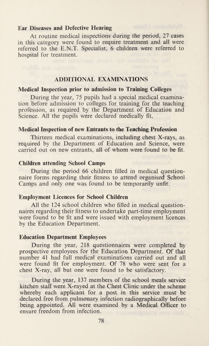 Ear Diseases and Defective Hearing At routine medical inspections during the period, 27 cases in this category were found to require treatment and all were referred to the E.N.T. Specialist, 6 children were referred to hospital for treatment. ADDITIONAL EXAMINATIONS Medical Inspection prior to admission to Training Colleges During the year, 75 pupils had a special medical examina¬ tion before admission to colleges for training for the teaching profession, as required by the Department of Education and Science. All the pupils were declared medically fit. Medical Inspection of new Entrants to the Teaching Profession Thirteen medical examinations, including chest X-rays, as required by the Department of Education and Science, were carried out on new entrants, all of whom were found to be fit. Children attending School Camps During the period 66 children filled in medical question¬ naire forms regarding their fitness to attend organised School Camps and only one was found to be temporarily unfit. Employment Licences for School Children All the 124 school children who filled in medical question¬ naires regarding their fitness to undertake part-time employment were found to be fit and were issued with employment licences by the Education Department. Education Department Employees During the year, 218 questionnaires were completed by prospective employees for the Education Department. Of that number 41 had full medical examinations carried out and all were found fit for employment. Of 78 who were sent for a chest X-ray, all but one were found to be satisfactory. During the year, 137 members of the school meals service kitchen staff were X-rayed at the Chest Clinic under the scheme whereby each applicant for a post in this service must be declared free from pulmonary infection radiographically before being appointed. All were examined by a Medical Officer to ensure freedom from infection.