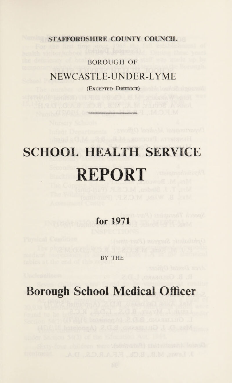 STAFFORDSHIRE COUNTY COUNCIL BOROUGH OF NEWCASTLE-UNDER-LYME (Excepted District) SCHOOL HEALTH SERVICE REPORT for 1971 BY THE Borough School Medical Officer