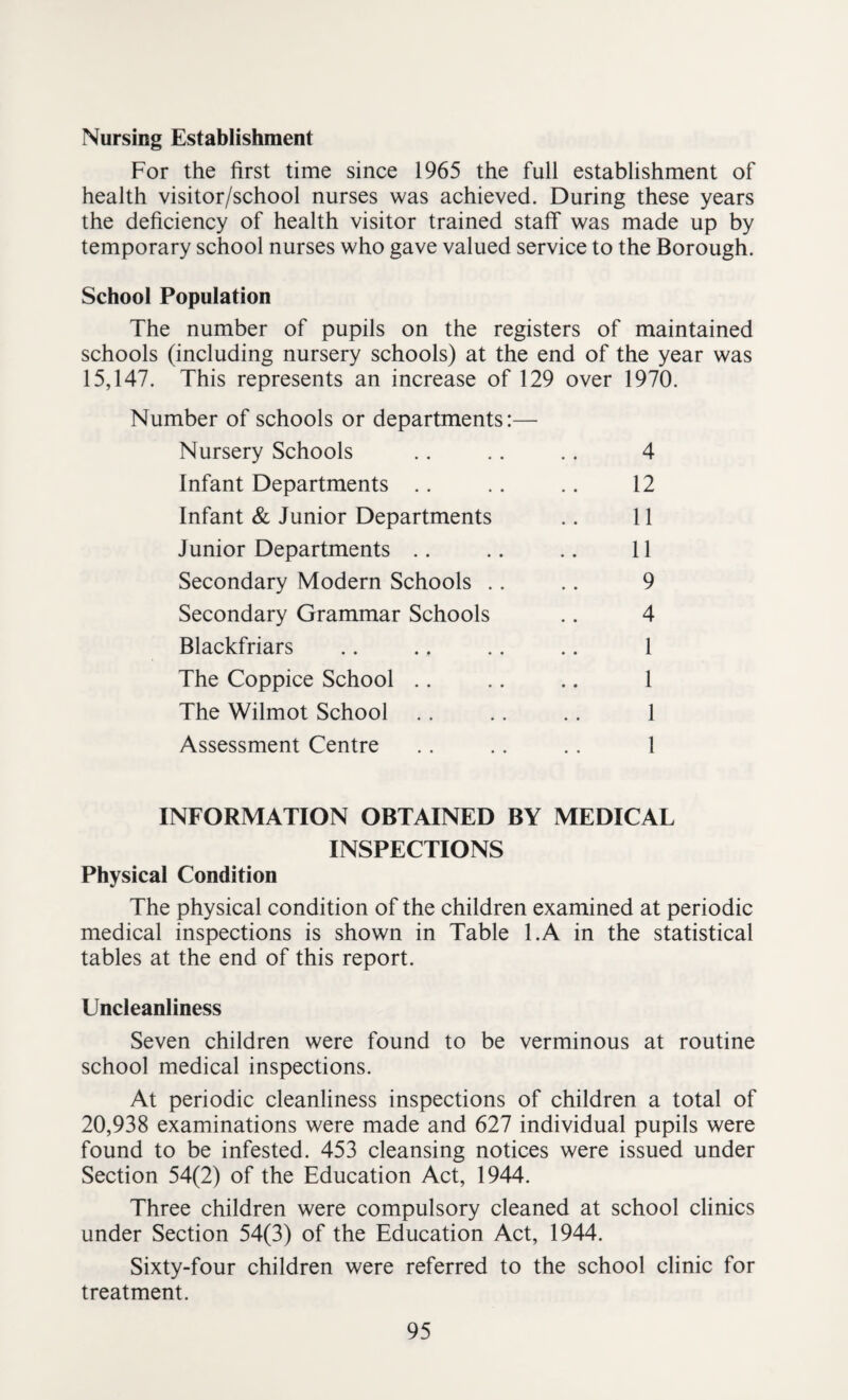 Nursing Establishment For the first time since 1965 the full establishment of health visitor/school nurses was achieved. During these years the deficiency of health visitor trained staff was made up by temporary school nurses who gave valued service to the Borough. School Population The number of pupils on the registers of maintained schools (including nursery schools) at the end of the year was 15,147. This represents an increase of 129 over 1970. Number of schools or departments:— Nursery Schools .. .. .. 4 Infant Departments .. .. .. 12 Infant & Junior Departments .. 11 Junior Departments .. .. .. 11 Secondary Modern Schools .. .. 9 Secondary Grammar Schools .. 4 Blackfriars .. .. .. .. 1 The Coppice School .. .. .. 1 The Wilmot School .. .. .. 1 Assessment Centre .. .. .. 1 INFORMATION OBTAINED BY MEDICAL INSPECTIONS Physical Condition The physical condition of the children examined at periodic medical inspections is shown in Table l.A in the statistical tables at the end of this report. Uncleanliness Seven children were found to be verminous at routine school medical inspections. At periodic cleanliness inspections of children a total of 20,938 examinations were made and 627 individual pupils were found to be infested. 453 cleansing notices were issued under Section 54(2) of the Education Act, 1944. Three children were compulsory cleaned at school clinics under Section 54(3) of the Education Act, 1944. Sixty-four children were referred to the school clinic for treatment.