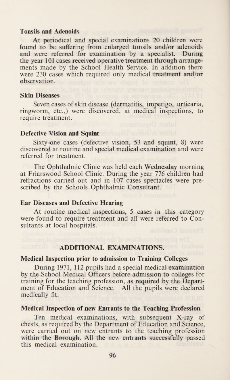 Tonsils and Adenoids At periodical and special examinations 20 children were found to be suffering from enlarged tonsils and/or adenoids and were referred for examination by a specialist. During the year 101 cases received operative treatment through arrange¬ ments made by the School Health Service. In addition there were 230 cases which required only medical treatment and/or observation. Skin Diseases Seven cases of skin disease (dermatitis, impetigo, urticaria, ringworm, etc.,) were discovered, at medical inspections, to require treatment. Defective Vision and Squint Sixty-one cases (defective vision, 53 and squint, 8) were discovered at routine and special medical examination and were referred for treatment. The Ophthalmic Clinic was held each Wednesday morning at Friarswood School Clinic. During the year 776 children had refractions carried out and in 107 cases spectacles were pre¬ scribed by the Schools Ophthalmic Consultant. Ear Diseases and Defective Hearing At routine medical inspections, 5 cases in this category were found to require treatment and all were referred to Con¬ sultants at local hospitals. ADDITIONAL EXAMINATIONS. Medical Inspection prior to admission to Training Colleges During 1971, 112 pupils had a special medical examination by the School Medical Officers before admission to colleges for training for the teaching profession, as required by the Depart¬ ment of Education and Science. All the pupils were declared medically fit. Medical Inspection of new Entrants to the Teaching Profession Ten medical examinations, with subsequent X-ray of chests, as required by the Department of Education and Science, were carried out on new entrants to the teaching profession within the Borough. All the new entrants successfully passed this medical examination.