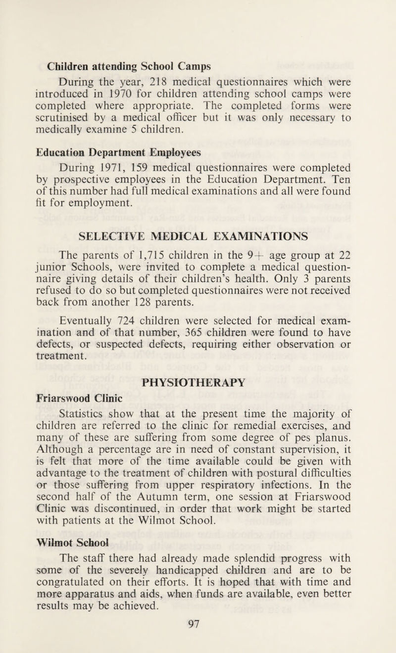 Children attending School Camps During the year, 218 medical questionnaires which were introduced in 1970 for children attending school camps were completed where appropriate. The completed forms were scrutinised by a medical officer but it was only necessary to medically examine 5 children. Education Department Employees During 1971, 159 medical questionnaires were completed by prospective employees in the Education Department. Ten of this number had full medical examinations and all were found fit for employment. SELECTIVE MEDICAL EXAMINATIONS The parents of 1,715 children in the 9+ age group at 22 junior Schools, were invited to complete a medical question¬ naire giving details of their children’s health. Only 3 parents refused to do so but completed questionnaires were not received back from another 128 parents. Eventually 724 children were selected for medical exam¬ ination and of that number, 365 children were found to have defects, or suspected defects, requiring either observation or treatment. PHYSIOTHERAPY Friarswood Clinic Statistics show that at the present time the majority of children are referred to the clinic for remedial exercises, and many of these are suffering from some degree of pes planus. Although a percentage are in need of constant supervision, it is felt that more of the time available could be given with advantage to the treatment of children with postural difficulties or those suffering from upper respiratory infections. In the second half of the Autumn term, one session at Friarswood Clinic was discontinued, in order that work might be started with patients at the Wilmot School. Wilmot School The staff there had already made splendid progress with some of the severely handicapped children and are to be congratulated on their efforts. It is hoped that with time and more apparatus and aids, when funds are available, even better results may be achieved.