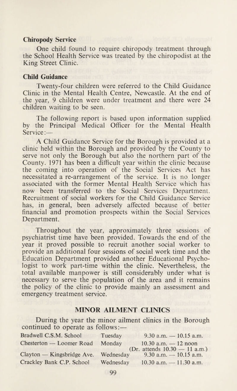 Chiropody Service One child found to require chiropody treatment through the School Health Service was treated by the chiropodist at the King Street Clinic. Child Guidance Twenty-four children were referred to the Child Guidance Clinic in the Mental Health Centre, Newcastle. At the end of the year, 9 children were under treatment and there were 24 children waiting to be seen. The following report is based upon information supplied by the Principal Medical Officer for the Mental Health Service:— A Child Guidance Service for the Borough is provided at a clinic held within the Borough and provided by the County to serve not only the Borough but also the northern part of the County. 1971 has been a difficult year within the clinic because the coming into operation of the Social Services Act has necessitated a re-arrangement of the service. It is no longer associated with the former Mental Health Service which has now been transferred to the Social Services Department. Recruitment of social workers for the Child Guidance Service has, in general, been adversely affected because of better financial and promotion prospects within the Social Services Department. Throughout the year, approximately three sessions of psychiatrist time have been provided. Towards the end of the year it proved possible to recruit another social worker to provide an additional four sessions of social work time and the Education Department provided another Educational Psycho¬ logist to work part-time within the clinic. Nevertheless, the total available manpower is still considerably under what is necessary to serve the population of the area and it remains the policy of the clinic to provide mainly an assessment and emergency treatment service. MINOR AILMENT CLINICS During the year the minor ailment clinics in the Borough continued to operate as follows:— Bradwell C.S.M. School Tuesday 9.30 a.m. — 10.15 a.m. Chesterton — Loomer Road Monday 10.30 a.m. — 12 noon (Dr. attends 10.30 — 11 a.m.) Clayton — Kingsbridge Ave. Wednesday 9.30 a.m. — 10.15 a.m. Crackley Bank C.P. School Wednesday 10.30 a.m. — 11.30 a.m.