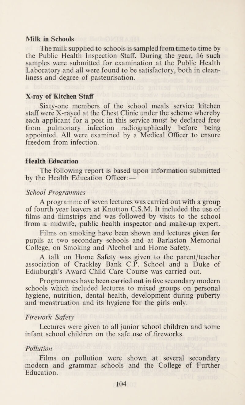 Milk in Schools The milk supplied to schools is sampled from time to time by the Public Health Inspection Staff. During the year, 16 such samples were submitted for examination at the Public Health Laboratory and all were found to be satisfactory, both in clean¬ liness and degree of pasteurisation. X-ray of Kitchen Staff Sixty-one members of the school meals service kitchen staff were X-rayed at the Chest Clinic under the scheme whereby each applicant for a post in this service must be declared free from pulmonary infection radiographically before being appointed. All were examined by a Medical Officer to ensure freedom from infection. Health Education The following report is based upon information submitted by the Health Education Officer:— School Programmes A programme of seven lectures was carried out with a group of fourth year leavers at Knutton C.S.M. It included the use of films and filmstrips and was followed by visits to the school from a midwife, public health inspector and make-up expert. Films on smoking have been shown and lectures given for pupils at two secondary schools and at Barlaston Memorial College, on Smoking and Alcohol and Home Safety. A talk on Home Safety was given to the parent/teacher association of Crackley Bank C.P. School and a Duke of Edinburgh’s Award Child Care Course was carried out. Programmes have been carried out in five secondary modern schools which included lectures to mixed groups on personal hygiene, nutrition, dental health, development during puberty and menstruation and its hygiene for the girls only. Firework Safety Lectures were given to all junior school children and some infant school children on the safe use of fireworks. Pollution Films on pollution were shown at several secondary modern and grammar schools and the College of Further Education.