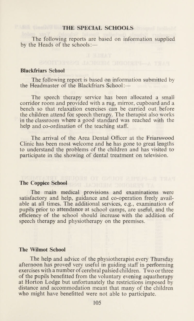 THE SPECIAL SCHOOLS The following reports are based on information supplied by the Heads of the schools:— Blackfriars School The following report is based on information submitted by the Headmaster of the Blackfriars School:— The speech therapy service has been allocated a small corridor room and provided with a rug, mirror, cupboard and a bench so that relaxation exercises can be carried out before the children attend for speech therapy. The therapist also works in the classroom where a good standard was reached with the help and co-ordination of the teaching staff. The arrival of the Area Dental Officer at the Friarswood Clinic has been most welcome and he has gone to great lengths to understand the problems of the children and has visited to participate in the showing of dental treatment on television. The Coppice School The main medical provisions and examinations were satisfactory and help, guidance and co-operation freely avail¬ able at all times. The additional services, e.g., examination of pupils prior to attendance at school camps, are useful, and the efficiency of the school should increase with the addition of speech therapy and physiotherapy on the premises. The Wilmot School The help and advice of the physiotherapist every Thursday afternoon has proved very useful in guiding staff in performing exercises with a number of cerebral palsied children. Two or three of the pupils benefitted from the voluntary evening aquatherapy at Horton Lodge but unfortunately the restrictions imposed by distance and accommodation meant that many of the children who might have benefitted were not able to participate.