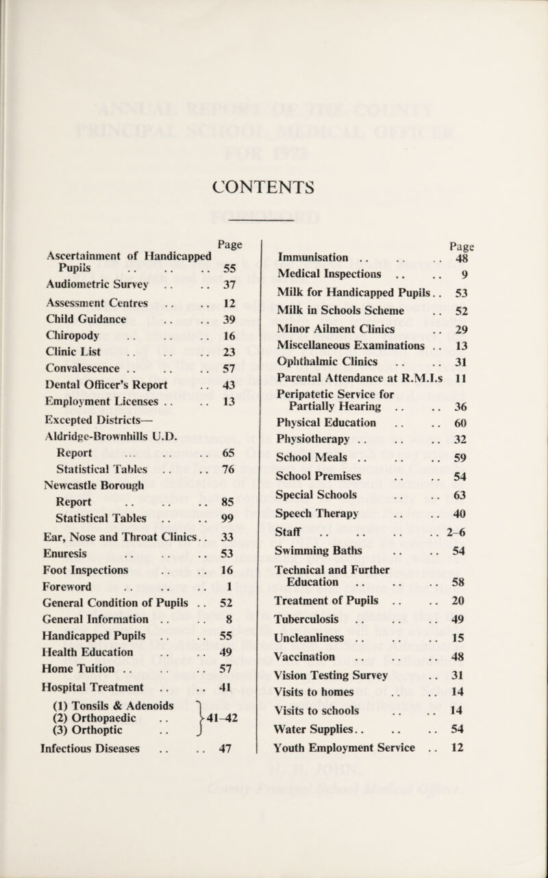 CONTENTS Page Ascertainment of Handicapped Pupils .. 55 Audiometric Survey .. 37 Assessment Centres .. 12 Child Guidance .. 39 Chiropody .. 16 Clinic List .. 23 Convalescence .. 57 Dental Officer’s Report .. 43 Employment Licenses .. .. 13 Excepted Districts— Aldridge-Brownhills U.D. Report .. 65 Statistical Tables .. 76 Newcastle Borough Report .. 85 Statistical Tables .. 99 Ear, Nose and Throat Clinics .. 33 Enuresis .. 53 Foot Inspections .. 16 Foreword 1 General Condition of Pupils .. 52 General Information .. 8 Handicapped Pupils .. 55 Health Education .. 49 Home Tuition .. 57 Hospital Treatment .. 41 (1) Tonsils & Adenoids *] (2) Orthopaedic >41-42 (3) Orthoptic .. J Infectious Diseases .. 47 Page Immunisation .. .. .. 48 Medical Inspections .. .. 9 Milk for Handicapped Pupils.. 53 Milk in Schools Scheme .. 52 Minor Ailment Clinics .. 29 Miscellaneous Examinations .. 13 Ophthalmic Clinics .. .. 31 Parental Attendance at R.M.I.s 11 Peripatetic Service for Partially Hearing .. .. 36 Physical Education .. .. 60 Physiotherapy .. .. .. 32 School Meals .. .. .. 59 School Premises .. .. 54 Special Schools .. .. 63 Speech Therapy .. .. 40 Staff.2-6 Swimming Baths .. .. 54 Technical and Further Education .. .. .. 58 Treatment of Pupils .. .. 20 Tuberculosis .. .. .. 49 Uncleanliness .. .. .. 15 Vaccination .. .. .. 48 Vision Testing Survey .. 31 Visits to homes .. .. 14 Visits to schools .. .. 14 Water Supplies.54 Youth Employment Service .. 12